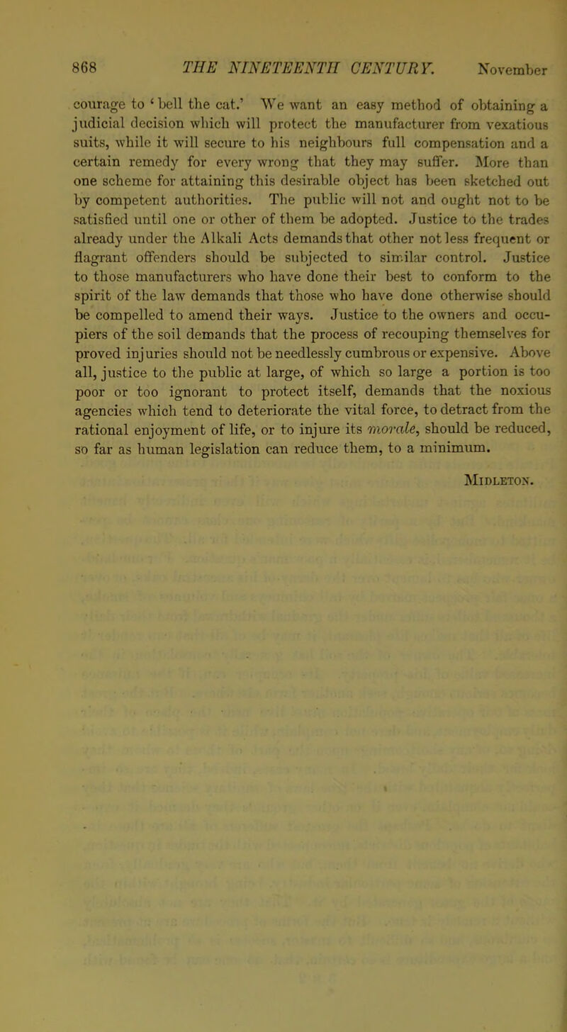 courage to ‘ bell the cat.’ We want an easy method of obtaining a judicial decision which will protect the manufacturer from vexatious suits, while it will secure to his neighbours full compensation and a certain remedy for every wrong that they may suffer. More than one scheme for attaining this desirable object has been sketched out by competent authorities. The public will not and ought not to he satisfied until one or other of them he adopted. Justice to the trades already under the Alkali Acts demands that other not less frequent or flagrant offenders should be subjected to similar control. Justice to those manufacturers who have done their best to conform to the spirit of the law demands that those who have done otherwise should be compelled to amend their ways. Justice to the owners and occu- piers of the soil demands that the process of recouping themselves for proved inj uries should not be needlessly cumbrous or expensive. Above all, justice to the public at large, of which so large a portion is too poor or too ignorant to protect itself, demands that the noxious agencies which tend to deteriorate the vital force, to detract from the rational enjoyment of life, or to injure its morale, should be reduced, so far as human legislation can reduce them, to a minimum. Midletox.