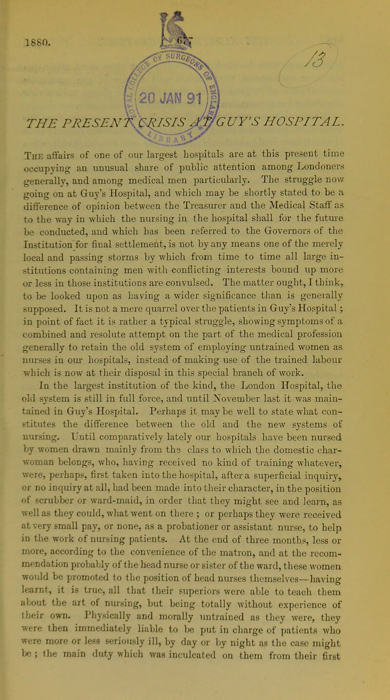 1880. /3 THE PRESENT&&SIS* AW GUY'S HOSPITAL. The affairs of one of our largest hospitals are at this present time occupying an unusual share of public attention among Londoners generally, and among medical men particularly. The struggle now going on at Guy's Hospital, and which may be shortly stated to be a difference of opinion between the Treasurer and the Medical Staff as to the way in which the nursing in the hospital shall for the future be conducted, and which has been referred to the Governors of the Institution for final settlement, is not by any means one of the merely local and passing storms by which from time to time all large in- stitutions contaiuing men with conflicting interests bound up more or less in those institutions are convulsed. The matter ought, I think, to be looked upon as having a wider significance than is generally supposed. It is not a mere quarrel over the patients in Guy's Hospital; in point of fact it is rather a typical struggle, showing symptoms of a combined and resolute attempt on the part of the medical profession generally to retain the old system of employing untrained women as nurses in our hospitals, instead of making use of the trained labour which is now at their disposal in this special branch of work. In the largest institution of the kind, the London Hospital, the old system is still in full force, and until November last it was main- tained in Guy's Hospital. Perhaps it may be well to state what con- stitutes the difference between the old and the new systems of nursing. Until comparatively lately our hospitals have been nursed by women drawn mainly from ths class to which the domestic char- woman belongs, who, having received no kind of training whatever, were, perhaps, first taken into the hospital, after a superficial inquiry, or no inquiry at all, had been made into their character, in the position of scrubber or ward-maid, in order that they might see and learn, as well as they could, what went on there ; or perhaps they were received at very small pay, or none, as a probationer or assistant nurse, to help in the work of nursing patients. At the end of three months, less or more, according to the convenience of the matron, and at the recom- mendation probably of the head nurse or sister of the ward, these women would be promoted to the position of head nurses themselves—having learnt, it is true, all that their superiors were able to teach them ahout the art of nursing, but being totally without experience of their own. Physically and morally untrained as they were, they were then immediately liable to be put in charge of patients who were more or less seriously ill, by day or by night as the case might be ; the main duty which was inculcated on them from their first