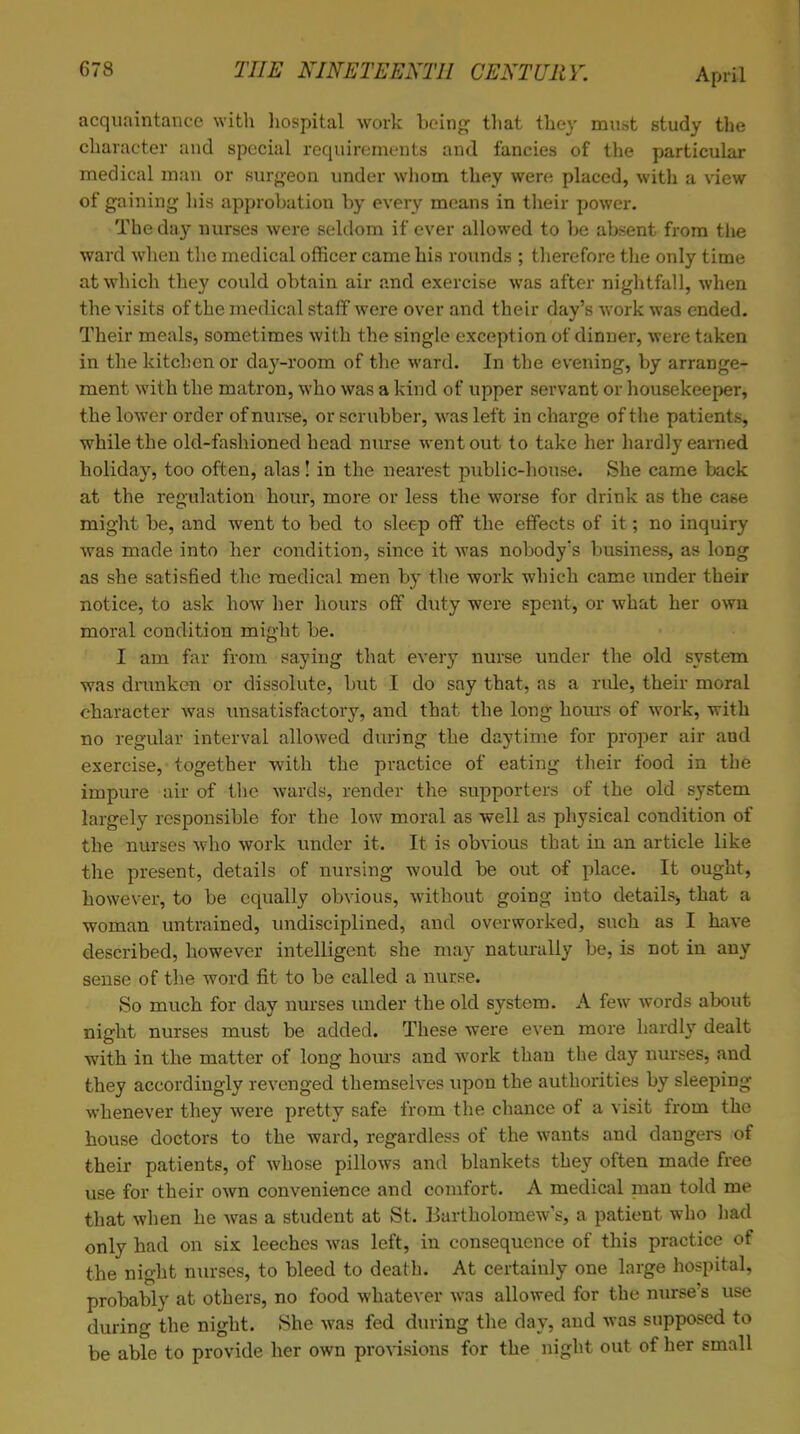 acquaintance with hospital work being that they must study the character and special requirements and fancies of the particular medical man or surgeon under whom they were placed, with a view of gaining his approbation by every means in their power. The day nurses were seldom if ever allowed to be absent from the ward when the medical officer came his rounds ; therefore the only time at which they could obtain air and exercise was after nightfall, when the visits of the medical staff were over and their day's work was ended. Their meals, sometimes with the single exception of dinner, were taken in the kitchen or day-room of the ward. In the evening, by arrange- ment with the matron, who was a kind of upper servant or housekeeper, the lower order of nurse, or scrubber, was left in charge of the patients, while the old-fashioned head nurse went out to take her hardly earned holiday, too often, alas! in the nearest public-house. She came back at the regulation hour, more or less the worse for drink as the case might be, and went to bed to sleep off the effects of it; no inquiry was made into her condition, since it was nobody's business, as long as she satisfied the medical men by the work which came under their notice, to ask how her hours off duty were spent, or what her own moral condition might be. I am far from saying that every nurse under the old system was drunken or dissolute, but I do say that, as a ride, their moral character was unsatisfactory, and that the long hours of work, with no regular interval allowed during the daytime for proper air and exercise, together with the practice of eating their food in the impure air of the wards, render the supporters of the old system largely responsible for the low moral as well as physical condition of the nurses who work under it. It is obvious that in an article like the present, details of nursing would be out of place. It ought, however, to be equally obvious, without going into details, that a woman untrained, undisciplined, and overworked, such as I have described, however intelligent she may naturally be, is not in any sense of the word fit to be called a nurse. So much for day nurses under the old system. A few words about night nurses must be added. These were even more hardly dealt with in the matter of long horns and work than the day nurses, and they accordingly revenged themselves upon the authorities by sleeping whenever they were pretty safe from the chance of a visit from the house doctors to the ward, regardless of the wants and dangers .of their patients, of whose pillows and blankets they often made free use for their own convenience and comfort. A medical man told me that when he was a student at St. Bartholomew's, a patient who had only had on six leeches was left, in consequence of this practice of the niobt nurses, to bleed to death. At certainly one large hospital, probably at others, no food whatever was allowed for the nurse's use during the night. She was fed during the day, and was supposed to be able to provide her own provisions for the night out of her email