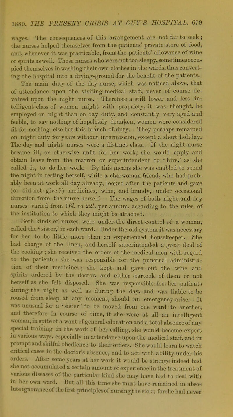 wages. The consequences of this arrangement are not far to seek; the nurses helped themselves from the patients' private store of food, and, whenever it was practicahle, from the patients' allowance of wine or spirits as well. Those nurses who were not too sleepy, sometimes occu- pied themselves in washing their own clothes in the wards, thus convert- ing the hospital into a drying-ground for the benefit of the patients. The main duty of the day nurse, which was noticed above, that of attendance upon the visiting medical staff, never of course de- volved upon the night nurse. Therefore a still lower and less in- telligent class of women might with propriety, it was thought, be employed on night than on day duty, and constantly very aged and feeble, to say nothing of hopelessly drunken, women were considered fit for nothing else but this branch of . duty. They perhaps remained on night duty for years without intermission, except a short holiday. The day and night nurses were a distinct class. If the night nurse became ill, or otherwise unfit for her work; she would apply and obtain leave from the matron or superintendent to ' hire,' as she called it, to do her work. By this means she was enabled to spend the night in resting herself, while a charwoman friend, who had prob- ably been at work all day already, looked after the patients and gave (or did not give ?) medicines, wine, and brandy, under occasional direction from the nurse herself. The wages of both night and day nurses varied from 16/. to 221. per annum, according to the rules of the institution to which they might be attached* Both kinds of nurses were undeivthe direct control of a woman, called the ' sister,' in each ward. Under the old system it was necessary for her to be little more than an experienced housekeeper. She had charge of the linen, and herself superintended a great deal of the cooking ; she received the orders of the medical men with regard to the patients; she was responsible for the punctual administra- tion of their medicines; she kept | .and gave out the wine and spirits ordered by the doctor, and either partook of them or not herself as she felt disposed. She was responsible, fori her patients during the night as well as during the day, and was liable to be roused from sleep at any moment, should an emergency arise. It was unusual for a ' sister' to be moved from one ward to another, and therefore in course of time, if she were at all an intelligent woman, m spite of a want of general education and a total absence of any special training in the work of her calling, she would become expert in various ways, especially in attendance upon the medical staff, and in prompt and skilful obedience to their orders. She would learn to watch critical cases in the doctor's absence, and to act with ability under his orders. After some years at her work it would be strange indeed had she not accumulated a certain amount of experience in the treatment of various diseases of the particular kind she may have had to deal with in her own ward. But all this time she must have remained in abso^ lute ignorance of the first principlesof nursing'^he sick; forshc had never