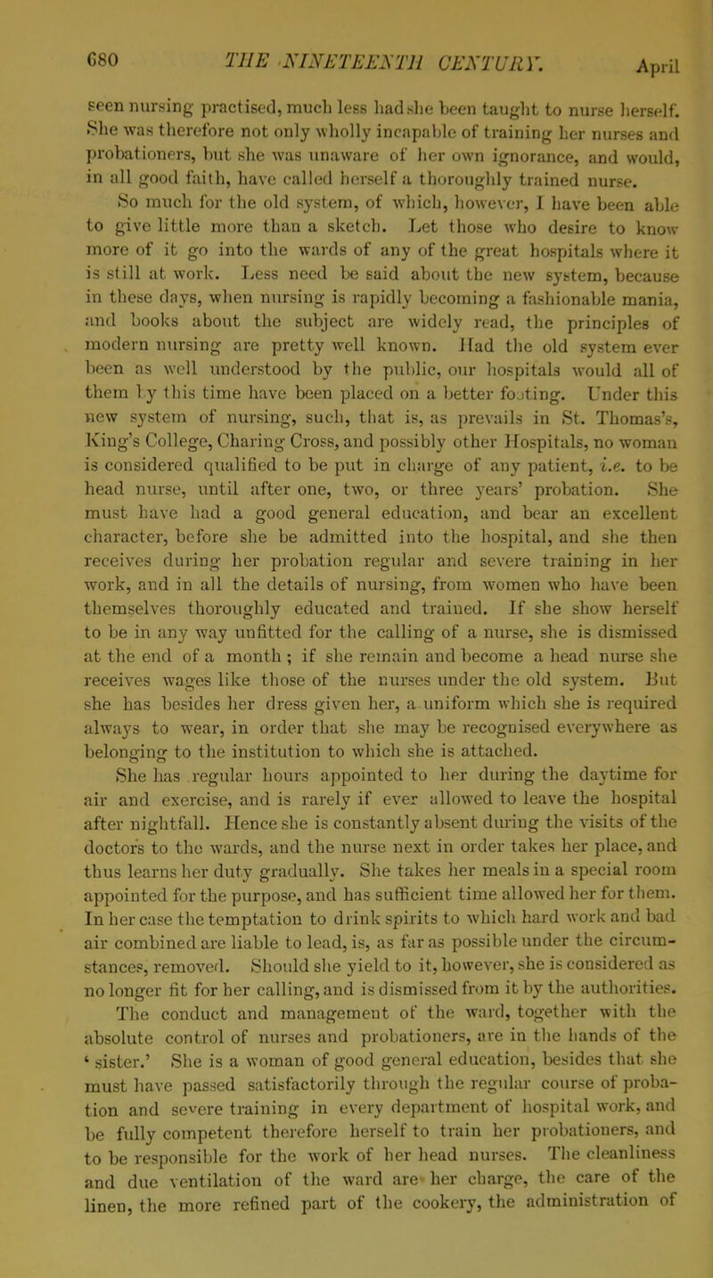 seen nursing practised, much less had she been taught to nurse herself. She was therefore not only wholly incapable of training her nurses and probationers, but she was unaware of her own ignorance, and would, in all good faith, have called herself a thoroughly trained nurse. So much for the old system, of which, however, I have been able to give little more than a sketch. Let those who desire to know more of it go into the wards of any of the great hospitals where it is still at work. Less need be said about the new system, because in these days, when nursing is rapidly becoming a fashionable mania, and books about the subject are widely read, the principles of modern nursing are pretty well known. J lad the old system ever been as well understood by the public, our hospitals would all of them 1 y this time have been placed on a better fojting. Under this new system of nursing, such, that is, as prevails in St. Thomas's, King's College, Charing Cross, and possibly other Hospitals, no woman is considered qualified to be put in charge of any patient, i.e. to be head nurse, until after one, two, or three years' probation. She must have had a good general education, and bear an excellent character, before she be admitted into the hospital, and she then receives during her probation regular and severe training in her work, and in all the details of nursing, from women who have been themselves thoroughly educated and trained. If she show herself to be in any way unfitted for the calling of a nurse, she is dismissed at the end of a month ; if she remain and become a head nurse she receives wages like those of the nurses under the old system. But she has besides her dress given her, a uniform which she is required always to wear, in order that she may be recognised everywhere as beloneinsr to the institution to which she is attached. She has regular hours appointed to her during the daytime for air and exercise, and is rarely if ever allowed to leave the hospital after nightfall. Hence she is constantly absent during the visits of the doctors to the wards, and the nurse next in order takes her place, and thus learns her duty gradually. She takes her meals in a special room appointed for the purpose, and has sufficient time allowed her for them. In her case the temptation to drink spirits to which hard work and bad air combined are liable to lead, is, as far as possible under the circum- stances, removed. Should she yield to it, however, she is considered as no longer fit for her calling, and is dismissed from it by the authorities. The conduct and management of the ward, together with the absolute control of nurses and probationers, are in the hands of the 4 sister.' She is a woman of good general education, besides that she must have passed satisfactorily through the regular course of proba- tion and severe training in every department of hospital work, and be fully competent therefore herself to train her probationers, and to be responsible for the work of her head nurses. The cleanliness and due ventilation of the ward arc her charge, the care of the linen, the more refined part of the cookery, the administration of