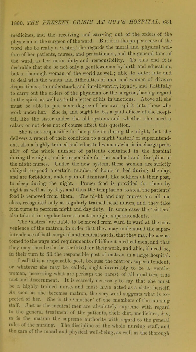 medicines, and the receiving and carrying out of the orders of the physician or the surgeon of the ward. But if in the proper sense of the word she be really a ' sister,' she regards the moral and physical wel- fare of her patients, nurses, and probationers, and the general tone of the ward, as her main duty and responsibility. To this end it is desirable that she be not only a gentlewoman by birth and education, but a thorough woman of the world as well; able to enter iuto and to deal with the wants and difficulties of men and women of diverse dispositions ; to understand, and intelligently, loyally, and faithfully to carry out the orders of the physician or the surgeon, having regard to the spirit as well as to the letter of his injunctions. Above all she must be able to put some degree of her own spirit into those who work under her. Sbe is, and ought to be, a paid officer of the hospi- tal, Hke the sister under the old system, and whether she need a salary or not does not of course affect this question. She is not responsible for her patients during the night, but she delivers a report of their condition to a night ' sister,' or superintend- ent, also a highly trained and educated woman, who is in charge prob- ably of the whole number of patients contained in the hospital during the night, and is responsible for the conduct and discipline of the night nurses. Under the new system, these women are strictly obliged to spend a certain number of hours in bed during the day, and are forbidden, under pain of dismissal, like soldiers at their post, to sleep during the night. Proper food is provided for them by night as well as by day, and thus the temptation to steal the patients' food is removed from them. The night and day nurses are all one class, recognised only as regularly trained head nurses, and they take it in turns to perform night and day duty. In some cases the ' sisters ' also take it in regular turns to act as night superintendents. The ' sisters' are liable to be moved from ward to ward at the con- venience of the matron, in order that they may understand the super- intendence of both surgical and medical wards, that they may be accus- tomed to the ways and requirements of different medical men, and that they may thus be the better fitted for their work, and able, if need be, in their turn to fill the responsible post of matron in a large hospital. I call this a responsible post, because the matron, superintendent, or whatever she may be called, ought invariably to be a gentle- woman, possessing what are perhaps the rarest of all qualities, true tact and discernment. It is scarcely necessary to say that she must be a highly trained nurse, and must have acted as a sister herself. As soon a3 she becomes matron, the very word suggests what is ex- pected of her. She is the * mother' of the members of the nursing staff. Just as the medical men are absolutely supreme with regard to the general treatment of the patients, their diet, medicines, &c, so is the matron the supreme authority with regard to the general rules of the nursing. The discipline of the whole nursing staff, and the care of the moral and physical well-being, as well as the thorough