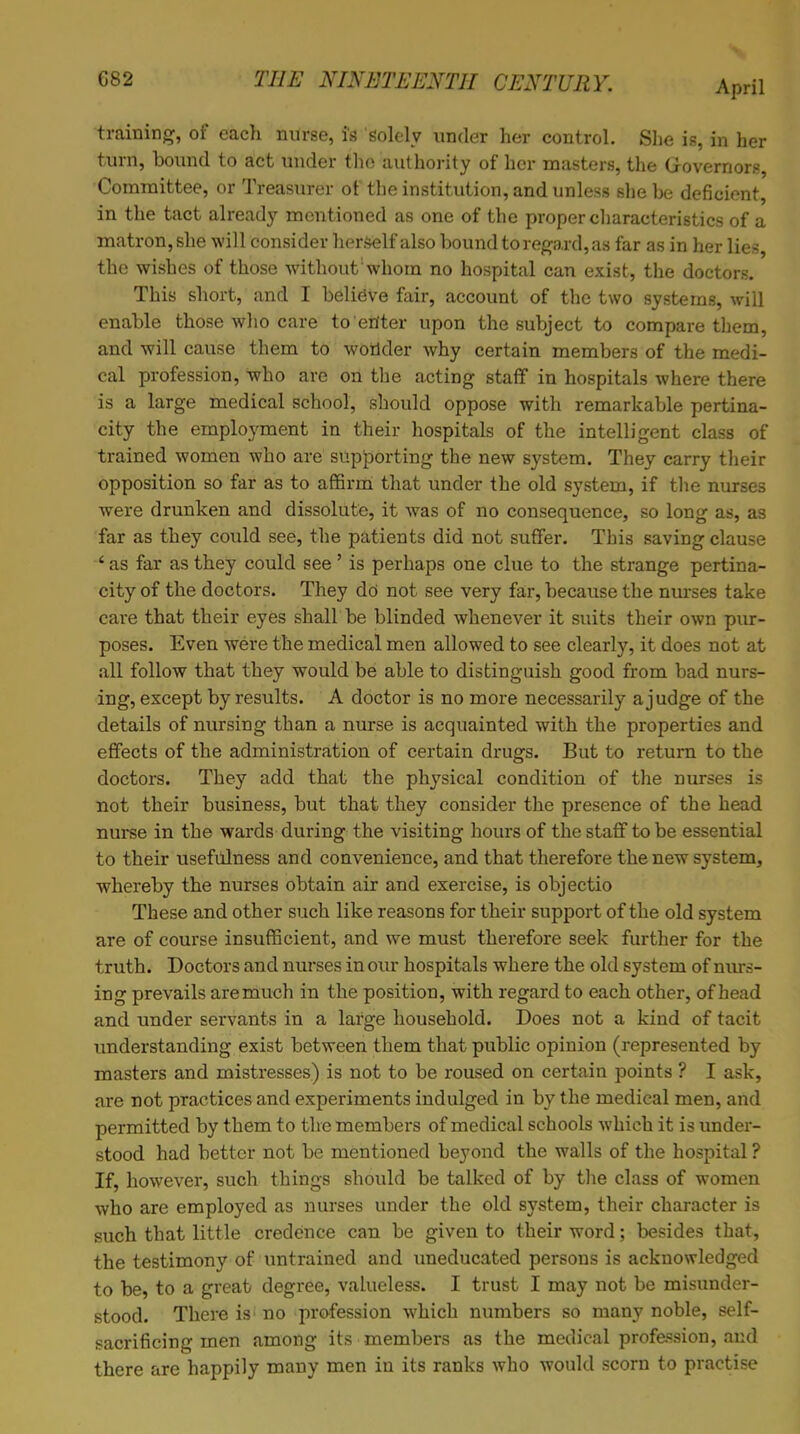 April training, of each nurse, is solely under her control. She is, in her turn, bound to act under the authority of her masters, the Governors, Committee, or Treasurer of the institution, and unless she be deficient, in the tact already mentioned as one of the proper characteristics of a matron, she will consider herself also bound to regard, as far as in her lies, the wishes of those without whom no hospital can exist, the doctors. This short, and I believe fair, account of the two systems, will enable those who care to enter upon the subject to compare them, and will cause them to wonder why certain members of the medi- cal profession, who are on the acting staff in hospitals where there is a large medical school, should oppose with remarkable pertina- city the employment in their hospitals of the intelligent class of trained women who are supporting the new system. They carry their opposition so far as to affirm that under the old system, if the nurses were drunken and dissolute, it was of no consequence, so long as, as far as they could see, the patients did not suffer. This saving clause ' as far as they could see' is perhaps one clue to the strange pertina- city of the doctors. They do not see very far, because the nurses take care that their eyes shall be blinded whenever it suits their own pur- poses. Even were the medical men allowed to see clearly, it does not at all follow that they would be able to distinguish good from bad nurs- ing, except by results. A doctor is no more necessarily a judge of the details of nursing than a nurse is acquainted with the properties and effects of the administration of certain drugs. But to return to the doctors. They add that the physical condition of the nurses is not their business, but that they consider the presence of the head nurse in the wards during the visiting hours of the staff to be essential to their usefulness and convenience, and that therefore the new system, whereby the nurses obtain air and exercise, is objectio These and other such like reasons for their support of the old system are of course insufficient, and we must therefore seek further for the truth. Doctors and nurses in our hospitals where the old system of nurs- ing prevails are much in the position, with regard to each other, of head and under servants in a large household. Does not a kind of tacit understanding exist between them that public opinion (represented by masters and mistresses) is not to be roused on certain points ? I ask, are not practices and experiments indulged in by the medical men, and permitted by them to the members of medical schools which it is under- stood had better not be mentioned heyond the walls of the hospital ? If, however, such things should be talked of by the class of women who are employed as nurses under the old system, their character is such that little credence can be given to their word; besides that, the testimony of untrained and uneducated persons is acknowledged to be, to a great degree, valueless. I trust I may not be misunder- stood. There is; no profession which numbers so many noble, self- sacrificing men among its members as the medical profession, and there are happily many men in its ranks who would scorn to practise