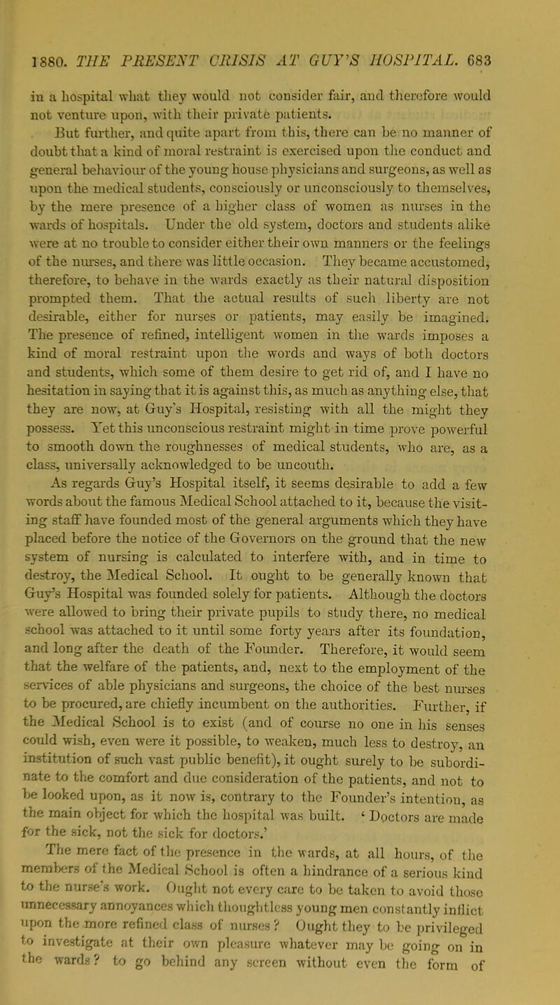 in a hospital what they would not consider fair, and therefore would not venture upon, with their private patients. But further, and quite apart from this, there can be no manner of doubt that a kind of moral restraint is exercised upon the conduct and general behaviour of the young house physicians and surgeons, as well as upon the medical students, consciously or unconsciously to themselves, by the mere presence of a higher class of women as nurses in the wards of hospitals. Under the old system, doctors and students alike were at no trouble to consider either their own manners or the feelings of the nurses, and there was little occasion. They became accustomed, therefore, to behave in the wards exactly as their natural disposition prompted them. That the actual results of such liberty are not desirable, either for nurses or patients, may easily be imagined. The presence of refined, intelligent women in the wards imposes a kind of moral restraint upon the words and ways of both doctors and students, which some of them desire to get rid of, and I have no hesitation in saying that it is against this, as much as anything else, that they are now, at Guy's Hospital, resisting with all the might they possess. Yet this unconscious restraint might in time prove powerful to smooth down the roughnesses of medical students, who are, as a class, universally acknowledged to be uncouth. As regards Guy's Hospital itself, it seems desirable to add a few words about the famous Medical School attached to it, because the visit- ing staff have founded most of the general arguments which they have placed before the notice of the Governors on the ground that the new system of nursing is calculated to interfere with, and in time to destroy, the Medical School. It ought to be generally known that Guy's Hospital was founded solely for patients. Although the doctors were allowed to bring their private pupils to study there, no medical school was attached to it until some forty years after its foundation, and long after the death of the Founder. Therefore, it would seem that the welfare of the patients, and, next to the employment of the services of able physicians and surgeons, the choice of the best nurses to be procured, are chiefly incumbent on the authorities. Further, if the Medical School is to exist (and of course no one in his senses could wish, even were it possible, to weaken, much less to destroy, an institution of such vast public benefit), it ought surely to be subordi- nate to the comfort and due consideration of the patients, and not to be looked upon, as it now is, contrary to the Founder's intention as the main object for which the hospital was built. ' Doctors are made for the sick, not the sick for doctors.' The mere fact of the presence in the wards, at all hours, of the members of the Medical School is often a hindrance of a serious kind to the nurse's work. Ought not every care to be taken to avoid those unnecessary annoyances which thoughtless young men constantly inflict upon the more refined class of nurses ? Ought they to be privileged to investigate at their own pleasure whatever may be going on in the wards? to go behind any screen without even the form of