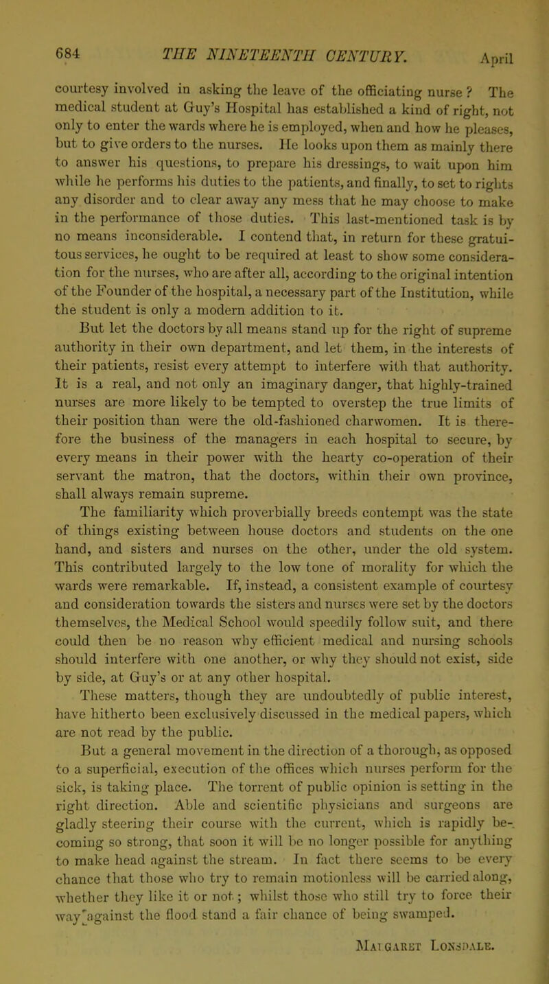 courtesy involved in asking the leave of the officiating nurse ? The medical student at Guy's Hospital has established a kind of right, not only to enter the wards where he is employed, when and how he pleases, but to give orders to the nurses. He looks upon them as mainly there to answer his questions, to prepare his dressings, to wait upon him while he performs his duties to the patients, and finally, to set to rights any disorder and to clear away any mess that he may choose to make in the performance of those duties. This last-mentioned task is by no means inconsiderable. I contend that, in return for these gratui- tous services, he ought to be required at least to show some considera- tion for the nurses, who are after all, according to the original intention of the Founder of the hospital, a necessary part of the Institution, while the student is only a modern addition to it. But let the doctors by all means stand up for the right of supreme authority in their own department, and let them, in the interests of their patients, resist every attempt to interfere with that authority. It is a real, and not only an imaginary danger, that highly-trained nurses are more likely to be tempted to overstep the true limits of their position than were the old-fashioned charwomen. It is there- fore the business of the managers in each hospital to secure, by every means in their power with the hearty co-operation of their servant the matron, that the doctors, within their own province, shall always remain supreme. The familiarity which proverbially breeds contempt was the state of things existing between house doctors and students on the one hand, and sisters and nurses on the other, under the old system. This contributed largely to the low tone of morality for which the wards were remarkable. If, instead, a consistent example of courtesy and consideration towards the sisters and nurses were set by the doctors themselves, the Medical School would speedily follow suit, and there could then be no reason why efficient medical and nursing schools should interfere with one another, or why they should not exist, side by side, at Guy's or at any other hospital. These matters, though they are undoubtedly of public interest, have hitherto been exclusively discussed in the medical papers, which are not read by the public. But a general movement in the direction of a thorough, as opposed to a superficial, execution of the offices which nurses perform for the sick, is taking place. The torrent of public opinion is setting in the right direction. Able and scientific physicians and surgeons are gladly steering their course with the current, which is rapidly be- coming so strong, that soon it will be no longer possible for anything to make head against the stream. In fact there seems to be every chance that those who try to remain motionless will be carried along, whether they like it or not; whilst those who still try to force their way'against the flood stand a fair chance of being swamped. MA1GARET LoXcSHALE.