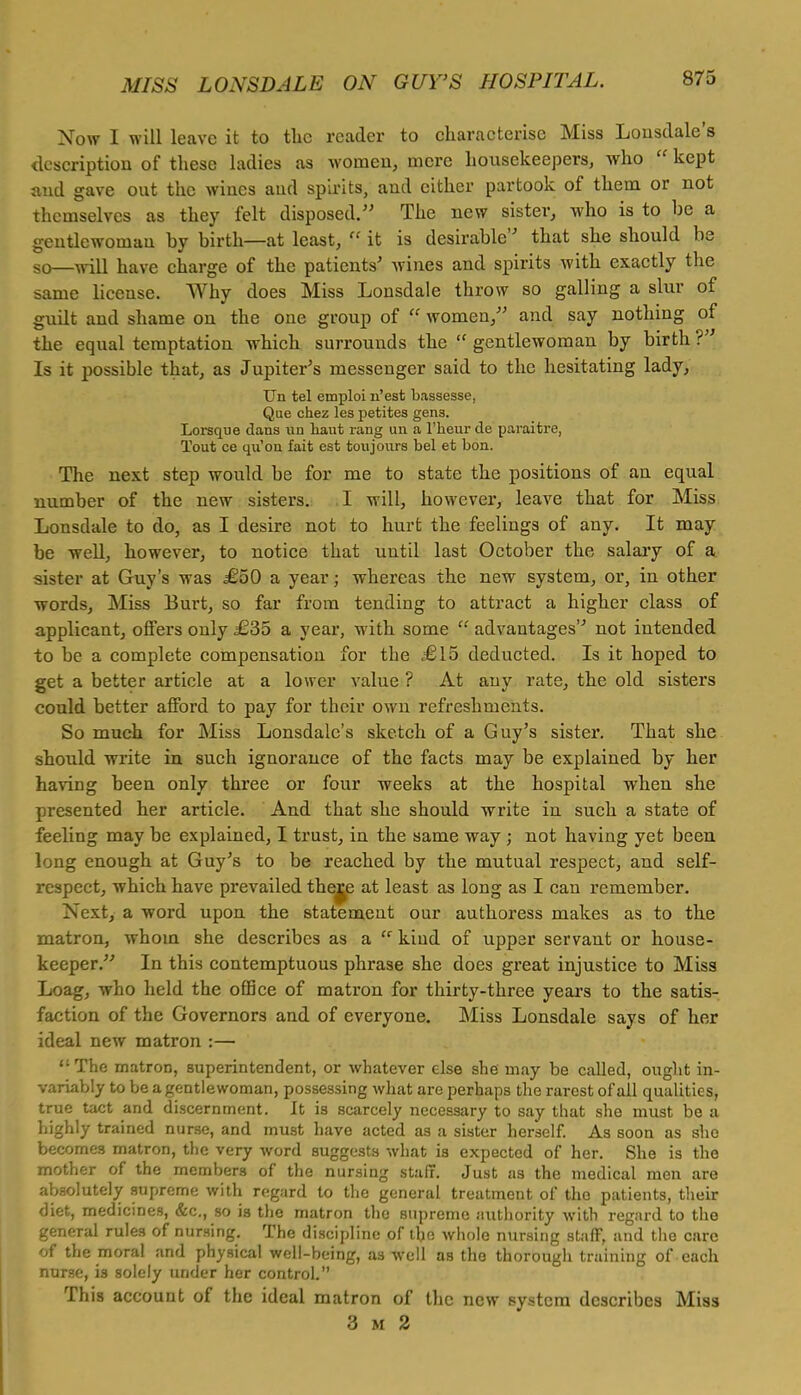 Now I will leave it to tlie reader to characterise Miss Lonsdale's description of these ladies as women, mere housekeepers, who  kept and gave out the wines and spirits, and either partook of them or not themselves as they felt disposed. The new sister, who is to be a gentlewoman by birth—at least,  it is desirable that she should be s0—^iu have charge of the patients' wines and spirits with exactly the same license. Why does Miss Lonsdale throw so galling a slur of gudt and shame on the one group of  women, and say nothing of the equal temptation which surrounds the  gentlewoman by birth ?' Is it possible that, as Jupiter's messenger said to the hesitating lady, TJn tel emploi n'est bassesse. Que chez les petites gens. Lorsque dans nn liaut rang un a l'heur de paraitre, Tout ce qu'ou fait est toujours bel et bon. The next step would be for me to state the positions of an equal number of the new sisters. I will, however, leave that for Miss Lonsdale to do, as I desire not to hurt the feelings of any. It may be well, however, to notice that until last October the salary of a sister at Guy's was £50 a year; whereas the new system, or, in other words, Miss Burt, so far from tending to attract a higher class of applicant, offers only £35 a year, with some  advantages''' not intended to be a complete compensation for the £15 deducted. Is it hoped to get a better article at a lower value ? At any rate, the old sisters could better afford to pay for their own refreshments. So much for Miss Lonsdale's sketch of a Guy's sister. That she should write in such ignorance of the facts may be explained by her having been only three or four weeks at the hospital when she presented her article. And that she should write in such a state of feeling may be explained, I trust, in the same way ; not having yet been long enough at Guy's to be reached by the mutual respect, and self- respect, which have prevailed there at least as long as I can remember. Next, a word upon the statement our authoress makes as to the matron, whom she describes as a  kind of upper servant or house- keeper.''' In this contemptuous phrase she does great injustice to Miss Loag, who held the office of matron for thirty-three years to the satis- faction of the Governors and of everyone. Miss Lonsdale says of her ideal new matron :— The matron, superintendent, or whatever else she may be called, ought in- variably to be a gentlewoman, possessing what are perhaps the rarest of all qualities, true tact and discernment. It is scarcely necessary to say that she must be a highly trained nurse, and must have acted as a sister herself. As soon as she becomes matron, the very word suggests what is expected of her. She is the mother of the members of the nursing staff. Just as the medical men are absolutely supreme with regard to the general treatment of the patients, their diet, medicines, &c, so is the matron the supreme authority with regard to the general rules of nursing. The discipline of the whole nursing staff, and the care of the moral and physical well-being, as well as the thorough training of each nurse, is solely under her control. This account of the ideal matron of the new system describes Miss 3 m 2