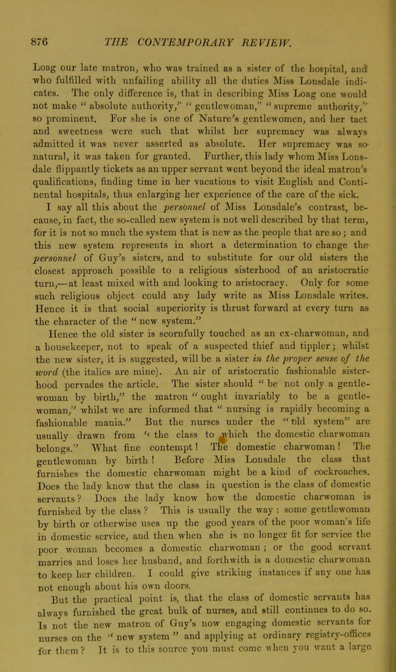 Loag our late matron, who was trained as a sister of the hospital, and who fulfilled with unfailing ability all the duties Miss Lonsdale indi- cates. The only difference is, that in describing Miss Loag one would not make  absolute authority/'  gentlewoman,  supreme authority, so prominent. For she is one of Nature's gentlewomen, and her tact and sweetness were such that whilst her supremacy was always admitted it was never asserted as absolute. Her supremacy was so- natural, it was taken for granted. Further, this lady whom Miss Lons- dale flippantly tickets as an upper servant went beyond the ideal matron's qualifications, finding time in her vacations to visit English and Conti- nental hospitals, thus enlarging her experience of the care of the sick. I say all this about the personnel of Miss Lonsdale's contrast, be- cause, in fact, the so-called new system is not well described by that term, for it is not so much the system that is new as the people that are so; and this new system represents in short a determination to change the personnel of Guy's sisters, and to substitute for our old sisters the closest approach possible to a religious sisterhood of an aristocratic turn,— at least mixed with and looking to aristocracy. Only for some such religious object could any lady write as Miss Lonsdale writes. Hence it is that social superiority is thrust forward at every turn as the character of the  new system. Hence the old sister is scornfully touched as an ex-charwoman, and a housekeeper, not to speak of a suspected thief and tippler; whilst the new sister, it is suggested, will be a sister in the proper sense of the word (the italics are mine). An air of aristocratic fashionable sister- hood pervades the article. The sister should  be not only a gentle- woman by birth, the matron  ought invariably to be a gentle- woman, whilst we are informed that  nursing is rapidly becoming a fashionable mania. But the nurses under the  old system arc usually drawn from ff the class to ^-hich the domestic charwoman belongs. What fine contempt! The domestic charwoman! The gentlewoman by birth ! Before Miss Lonsdale the class that furnishes the domestic charwoman might be a kind of cockroaches. Does the lady know that the class in question is the class of domestic servants? Does the lady know how the domestic charwoman is furnished by the class ? This is usually the way : some gentlewoman by birth or otherwise uses up the good years of the poor woman's life in domestic service, and then when she is no longer fit for service the poor woman becomes a domestic charwoman j or the good servant marries and loses her husband, and forthwith is a domestic charwoman to keep her children. I could give striking instances if any one has not enough about his own doors. But the practical point is, that the class of domestic servants has always furnished the great bulk of nurses, and still continues to do so. Is not the new matron of Guy's now engaging domestic servants for nurses on the  new system  and applying at ordinary registry-offices for them ? It is to this source you must come wheu you want a large