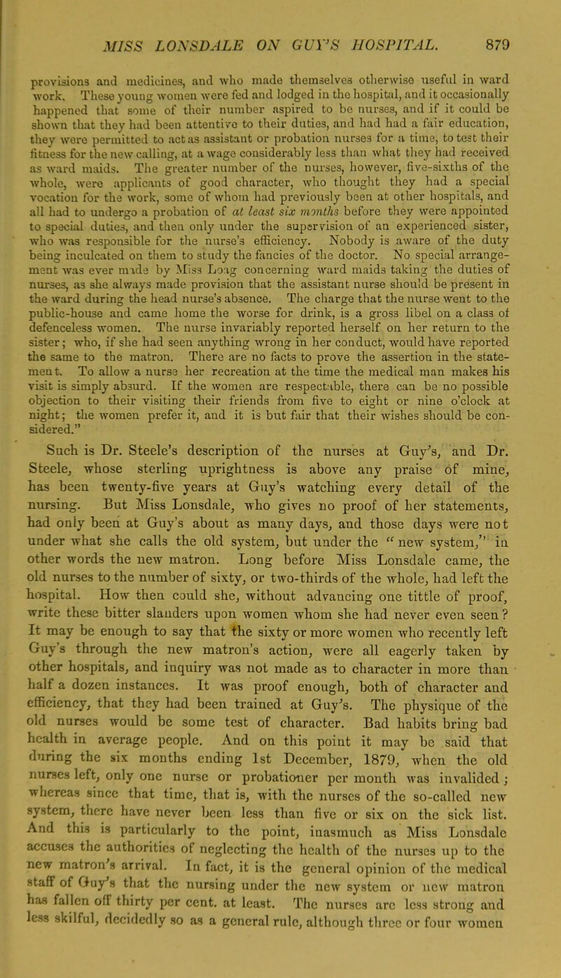 provisions and medicines, and who made themselves otherwise useful in ward work. These young women were fed and lodged in the hospital, and it occasionally happened that some of their number aspired to be nurses, and if it could be shown that they had been attentivo to their duties, and had had a fair education, they were permitted to act as assistant or probation nurse3 for a time, to test their fitness for the new calling, at a wage considerably less than what they had received as ward maids. The greater number of the nurses, however, five-sixths of the whole, were applicants of good character, who thought they had a special vocation for the work, some of whom had previously been at other hospitals, and all had to undergo a probation of at least six months before they were appointed to special duties, and then only under the supervision of an experienced sister, who was responsible for the nurse's efficiency. Nobody is aware of the duty being inculcated on them to study the fancies of the doctor. No special arrange- ment was ever made by Miss Loag concerning ward maid3 taking the duties of nurses, a3 she always made provision that the assistant nurse should be present in the ward during the head nurse's absence. The charge that the nurse went to the public-house and came home the worse for drink, is a gros3 libel on a class of defenceless women. The nurse invariably reported herself on her return to the sister; who, if she had seen anything wrong in her conduct, would have reported the same to the matron. There are no facts to prove the assertion in the state- ment. To allow a nurse her recreation at the time the medical man makes his visit is simply absurd. If the women are respectable, there can be no possible objection to their visiting their friends from five to eight or nine o'clock at night; the women prefer it, and it is but fair that their wishes should be con- sidered. Such is Dr. Steele's description of the nurses at Guy's, and Dr. Steele, whose sterling uprightness is above any praise of mine, has been twenty-five years at Guy's watching every detail of the nursing. But Miss Lonsdale, who gives no proof of her statements, had only been at Guy's about as many days, and those days were not under what she calls the old system, but under the  new system, iu other words the new matron. Long before Miss Lonsdale came, the old nurses to the number of sixty, or two-thirds of the whole, had left the hospital. How then could she, without advancing one tittle of proof, write these bitter slanders upon women whom she had never even seen ? It may be enough to say that the sixty or more women who recently left Guy's through the new matron's action, were all eagerly taken by other hospitals, and inquiry was not made as to character in more than half a dozen instances. It was proof enough, both of character and efficiency, that they had been trained at Guy's. The physique of the old nurses would be some test of character. Bad habits bring bad health in average people. And on this point it may be said that during the six months ending 1st December, 1879, when the old nurses left, only one nurse or probationer per month was invalided ; whereas since that time, that is, with the nurses of the so-called new system, there have never been less than five or six on the sick list. And this is particularly to the point, inasmuch as Miss Lonsdale accuses the authorities of neglecting the health of the nurses up to the new matron's arrival. In fact, it is the general opinion of the medical staff of Guy's that the nursing under the new system or new matron has fallen off thirty per cent, at least. The nurses arc less strong and less skilful, decidedly so as a general rule, although three or four women