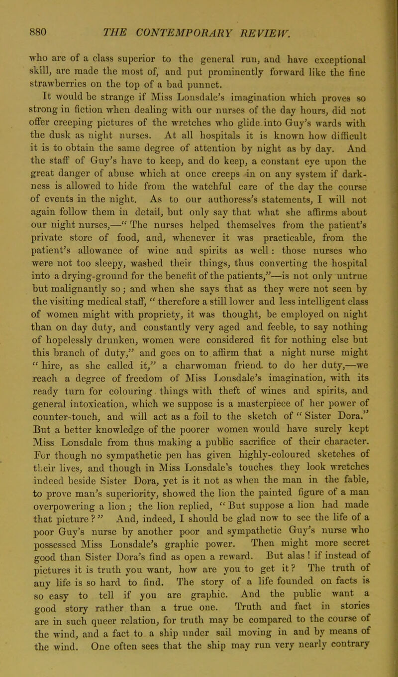 who are of a class superior to the general run, and have exceptional skill, are made the most of, and put prominently forward like the fine strawberries on the top of a bad punnet. It would be strange if Miss Lonsdale's imagination which proves so strong in fiction when dealing with our nurses of the day hours, did not offer creeping pictures of the wretches who glide into Guy's wards with the dusk as night nurses. At all hospitals it is known how difficult it is to obtain the same degree of attention by night as by day. And the staff of Guy's have to keep, and do keep, a constant eye upon the great danger of abuse which at once creeps in on any system if dark- ness is allowed to hide from the watchful care of the day the course of events in the night. As to our authoress's statements, I will not again follow them in detail, but only say that what she affirms about our night nurses,— The nurses helped themselves from the patient's private store of food, and, whenever it was practicable, from the patient's allowance of wine and spirits as well: those nurses who were not too sleepy, washed their things, thus converting the hospital into a drying-ground for the benefit of the patients,—is not only untrue but malignantly so; and when she says that as they were not seen by the visiting medical staff,  therefore a still lower and less intelligent class of women might with propriety, it was thought, be employed on night than on day duty, and constantly very aged and feeble, to say nothing of hopelessly drunken, women were considered fit for nothing else but this branch of duty, and goes on to affirm that a night nurse might  hire, as she called it, a charwoman friend to do her duty,—we reach a degree of freedom of Miss Lonsdale's imagination, with its ready turn for colouring things with theft of wines and spirits, and general intoxication, which we suppose is a masterpiece of her power of counter-touch, and will act as a foil to the sketch of  Sister Dora.' But a better knowledge of the poorer women would have surely kept Miss Lonsdale from thus making a public sacrifice of their character. For though no sympathetic pen has given highly-coloured sketches of tLeir lives, and though in Miss Lonsdale's touches they look wretches indeed beside Sister Dora, yet is it not as when the man in the fable, to prove man's superiority, showed the lion the painted figure of a man overpowering a lion ; the lion replied,  But suppose a lion had made that picture ?  And, indeed, I should be glad now to sec the life of a poor Guy's nurse by another poor and sympathetic Guy's nurse who possessed Miss Lonsdale's graphic power. Then might more secret good than Sister Dora's find as open a reward. But alas ! if instead of pictures it is truth you want, how are you to get it ? The truth of any life is so hard to find. The story of a life founded on facts is so easy to tell if you are graphic. And the public want a good story rather than a true one. Truth and fact in stories are in such queer relation, for truth may be compared to the course of the wind, and a fact to a ship under sail moving in and by means of the wind. One often sees that the ship may run very nearly contrary