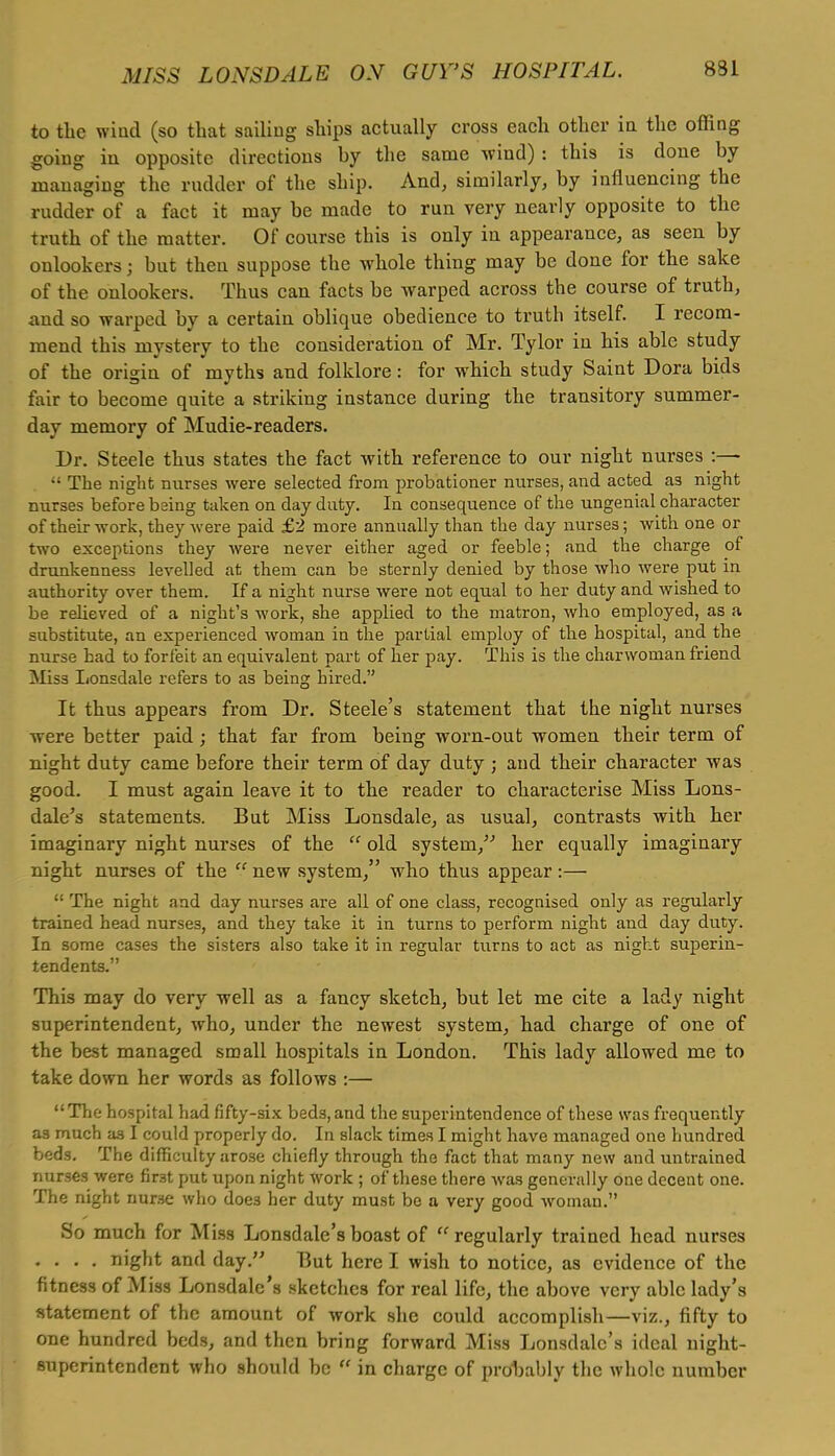 to the wind (so that sailing ships actually cross each other in the offing going in opposite directions by the same wind): this is done by managing the rudder of the ship. And, similarly, by influencing the rudder of a fact it may be made to run very nearly opposite to the truth of the matter. Of course this is only in appearance, as seeu by onlookers; but then suppose the whole thing may be done for the sake of the onlookers. Thus can facts be warped across the course of truth, and so warped by a certain oblique obedience to truth itself. I recom- mend this mystery to the consideration of Mr. Tylor in his able study of the origin of myths and folklore: for which study Saint Dora bids fair to become quite a striking instance during the transitory summer- day memory of Mudie-readers. Dr. Steele thus states the fact with reference to our night nurses :—  The night nurses were selected from probationer nurses, and acted a3 night nurses before being taken on day duty. In consequence of the ungenial character of their work, theyAvere paid £2 more annually than the day nurses; with one or two exceptions they were never either aged or feeble; and the charge of drunkenness levelled at them can be sternly denied by those who were put in authority over them. If a night nurse were not equal to her duty and wished to be relieved of a night's work, she applied to the matron, who employed, as a substitute, an experienced woman in the partial employ of the hospital, and the nurse had to forfeit an equivalent part of her pay. This is the charwoman friend Miss Lonsdale refers to as being hired. It thus appears from Dr. Steele's statement that the night nurses were better paid; that far from being worn-out women their term of night duty came before their term of day duty ; and their character was good. I must again leave it to the reader to characterise Miss Lons- dale's statements. But Miss Lonsdale, as usual, contrasts with her imaginary night nurses of the  old system/' her equally imaginary night nurses of the  new system, who thus appear :—  The night and day nurses are all of one class, recognised only as regularly trained head nurses, and they take it in turns to perform night and day duty. In some cases the sisters also take it in regular turns to act as night superin- tendents. This may do very well as a fancy sketch, but let me cite a lady night superintendent, who, under the newest system, had charge of one of the best managed small hospitals in London. This lady allowed me to take down her words as follows :— The hospital had fifty-six beds,and the superintendence of these was frequently as much as I could properly do. In slack times I might have managed one hundred beds. The difficulty arose chiefly through the fact that many new and untrained nurses were first put upon night work ; of these there was generally one decent one. The night nurse who doe3 her duty must be a very good woman. So much for Miss Lonsdale's boast of  regularly trained head nurses .... night and day. But here I wish to notice, as evidence of the fitness of Miss Lonsdale's sketches for real life, the above very able lady's statement of the amount of work she could accomplish—viz., fifty to one hundred beds, and then bring forward Miss Lonsdale's ideal night- superintendent who should be  in charge of probably the whole number