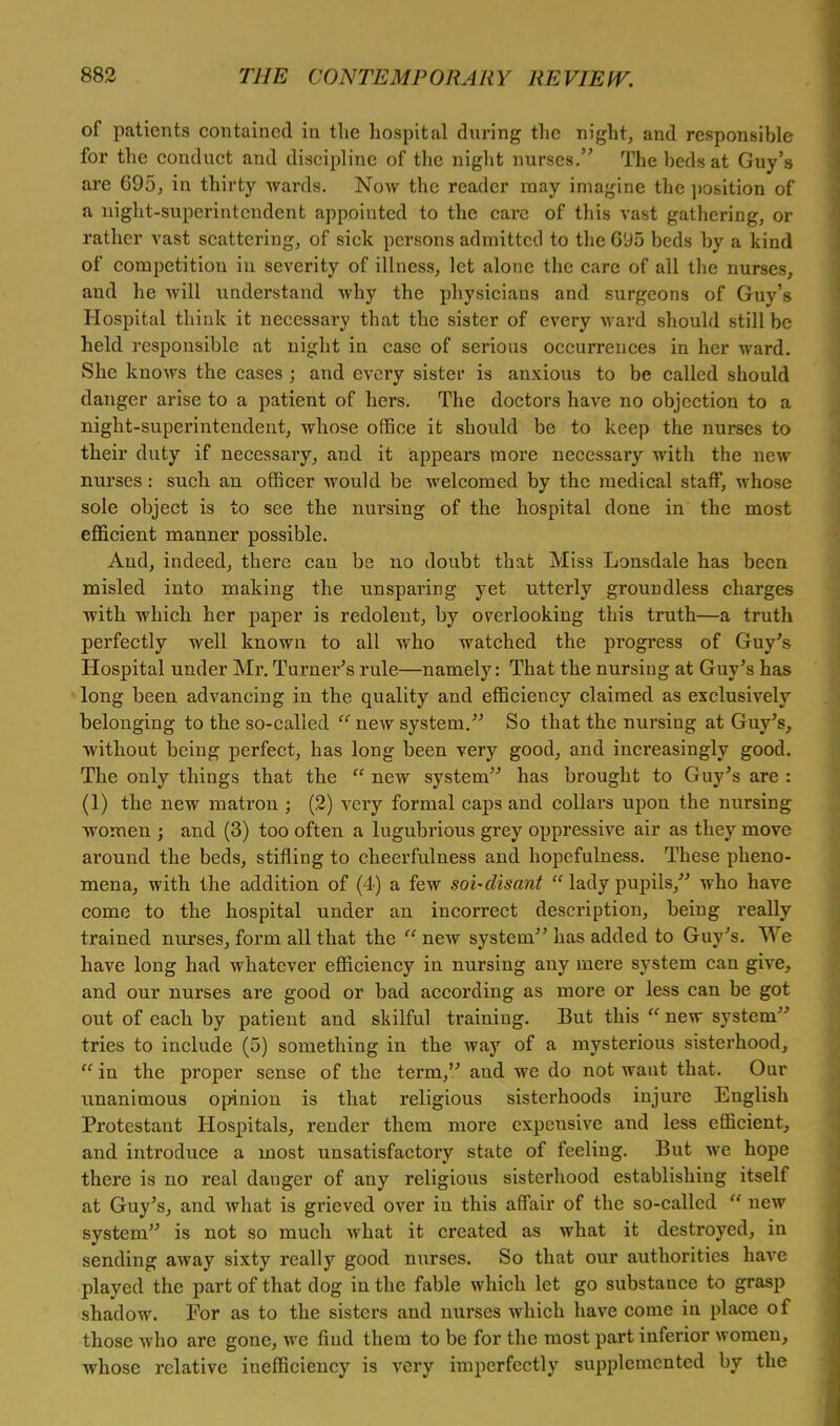of patients contained in the hospital during the night, and responsible for the conduct and discipline of the night nurses. The beds at Guy's are 695, in thirty wards. Now the reader may imagine the position of a night-superintendent appointed to the care of this vast gathering, or rather vast scattering, of sick persons admitted to the 695 beds by a kind of competition in severity of illness, let alone the care of all the nurses, and he will understand why the physicians and surgeons of Guy's Hospital think it necessary that the sister of every ward should still be held responsible at night in case of serious occurrences in her ward. She knows the cases ; and every sister is anxious to be called should danger arise to a patient of hers. The doctors have no objection to a night-superintendent, whose office it should be to keep the nurses to their duty if necessary, and it appears more necessary with the new nurses: such an officer would be welcomed by the medical staff, whose sole object is to see the nursing of the hospital done in the most efficient manner possible. And, indeed, there can be no doubt that Miss Lonsdale has been misled into making the unsparing yet utterly groundless charges with which her paper is redolent, by overlooking this truth—a truth perfectly well known to all who watched the progress of Guy's Hospital under Mr. Turner's rule—namely: That the nursing at Guy's has long been advancing in the quality and efficiency claimed as exclusively belonging to the so-called  new system. So that the nursing at Guy's, without being perfect, has long been very good, and increasingly good. The only things that the  new system has brought to Guy's are : (1) the new matron ; (2) very formal caps and collars upon the nursing women ; and (3) too often a lugubrious grey oppressive air as they move around the beds, stifling to cheerfulness and hopefulness. These pheno- mena, with the addition of (4) a few soi-disant  lady pupils, who have come to the hospital under an incorrect description, being really trained nurses, form all that the  new system has added to Guy's. We have long had whatever efficiency in nursing any mere system can give, and our nurses are good or bad according as more or less can be got out of each by patient and skilful training. But this  new system tries to include (5) something in the way of a mysterious sisterhood,  in the proper sense of the term, and we do not want that. Our unanimous opinion is that religious sisterhoods injure English Protestant Hospitals, render them more expensive and less efficient, and introduce a most unsatisfactory state of feeling. But we hope there is no real danger of any religious sisterhood establishing itself at Guy's, and what is grieved over in this affair of the so-called  new system is not so much what it created as what it destroyed, in sending away sixty really good nurses. So that our authorities have played the part of that dog in the fable which let go substance to grasp shadow. For as to the sisters and nurses which have come in place of those who are gone, we find them to be for the most part inferior women, whose relative inefficiency is very imperfectly supplemented by the