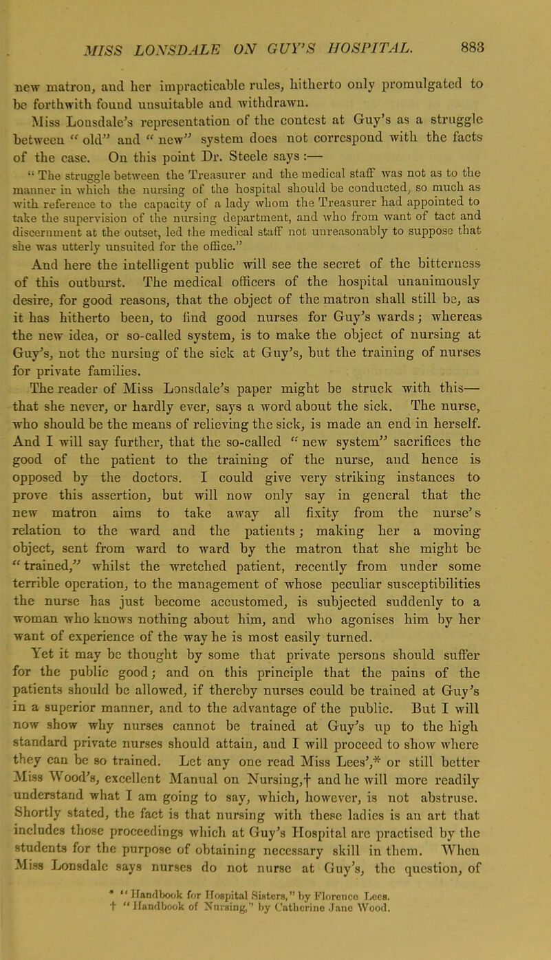 new matron, aud her impracticable rules, hitherto only promulgated to be forthwith found unsuitable and withdrawn. Miss Lousdale's representation of the contest at Guy's as a struggle between  old- and  new system does not correspond with the facts of the case. On this point Dr. Steele says:— y The struggle between the Treasurer and the medical staff was not as to the manner in which the nursing of the hospital should be conducted, so much as with reference to the capacity of a lady whom the Treasurer had appointed to take the supervision of the nursing department, and who from want of tact and discernment at the outset, led the medical staff not unreasonably to suppose that she was utterly unsuited for the office. And here the intelligent public will see the secret of the bitterness of this outburst. The medical officers of the hospital unanimously desire, for good reasons, that the object of the matron shall still be, as it has hitherto been, to lind good nurses for Guy's wards; whereas the new idea, or so-called system, is to make the object of nursing at Guy's, not the nursing of the sick at Guy's, but the training of nurses for private families. The reader of Miss Lonsdale's paper might be struck with this— that she never, or hardly ever, says a word about the sick. The nurse, who should be the means of relieving the sick, is made an end in herself. And I will say further, that the so-called  new system sacrifices the good of the patient to the training of the nurse, and hence is opposed by the doctors. I could give very striking instances to prove this assertion, but will now only say in general that the new matron aims to take away all fixity from the nurse's relation to the ward and the patients; making her a moving object, sent from ward to ward by the matron that she might be trained, whilst the wretched patient, recently from under some terrible operation, to the management of whose peculiar susceptibilities the nurse has just become accustomed, is subjected suddenly to a woman who knows nothing about him, and who agonises him by her want of experience of the way he is most easily turned. Yet it may be thought by some that private persons should suffer for the public good; and on this principle that the pains of the patients should be allowed, if thereby nurses could be trained at Guy's in a superior manner, and to the advantage of the public. But I will now show why nurses cannot be trained at Guy's up to the high standard private nurses should attain, aud I will proceed to show where they can be so trained. Let any one read Miss Lees',*- or still better Miss Wood's, excellent Manual on Nursing, f and he will more readily understand what I am going to say, which, however, is not abstruse. Shortly stated, the fact is that nursing with these ladies is an art that includes those proceedings which at Guy's Hospital are practised by the students for the purpose of obtaining necessary skill in them. When Miss Lonsdale says nurses do not nurse at Guy's, the question, of *  Handbook for Hospital Sisters,by Florence Lees, t  Handbook of Nursing, by Catherine Jane Wood.