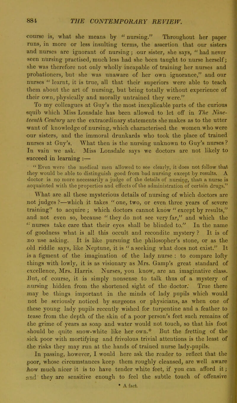 course is, what she means by u nursing. Throughout her paper runs, in more or less insulting terms, the assertion that our sisters and nurses are ignorant of nursing; our sister, she says,  had never seen nursing practised, much less had she been taught to nurse herself; she was therefore not only wholly incapable of training her nurses and probationers, but she was unaware of her own ignorance, and our nurses  learnt, it is true, all that their superiors were able to teach them about the art of nursing, but being totally without experience of their own, physically and morally untrained they were. To my colleagues at Guy's the most inexplicable parts of the curious squib which Miss Lonsdale has been allowed to let off in The Nine- teenth Century arc the extraordinary statements she makes as to the utter want of knowledge of nursing, which characterised the women who were our sisters, and the immoral drunkards who took the place of trained nurses at Guy's. What then is the nursing unknown to Guy's nurses ? In vain we ask. Miss Lonsdale says we doctors are not likely to succeed in learning :—  Even were the medical men allowed to see clearly, it does not follow that they would be able to distinguish good from bad nursing except by results. A doctor is no more necessarily a judge of the details of nursing, than a nurse is acquainted with the properties and effects of the administration of certain drugs. What are all these mysterious details of nursing of which doctors are not judges ?—which it takes  one, two, or even three years of severe training to acquire ; which doctors cannot know  except by results, and not even so, because  they do not see very far, and which the '•' nurses take care that their eyes shall be blinded to. In the name of goodness what is all this occult and recondite mystery ? It is of no use asking. It is like pursuing the philosopher's stone, or as the old riddle says, like Neptune, it is  a seeking what does not exist. It is a figment of the imagination of the lady nurse : to compare lofty things with lowly, it is as visionary as Mrs. Gamp's great standard of excellence, Mrs. Harris. Nurses, you know, are an imaginative class. But, of course, it is simply nonsense to talk thus of a mystery of nursing hidden from the shortened sight of the doctor. True there may be things important in the minds of lady pupils which would not be seriously noticed by surgeons or physicians, as when one o these young lady pupils recently wished for turpentine and a feather to tease from the depth of the skin of a poor person's feet such remains of the grime of years as soap and water would not touch, so that his foot should be quite snow-white like her own.* But the fretting of the sick poor with mortifying and frivolous trivial attentions is the least of the risks they may run at the hands of trained nurse lady-pupils. In passing, however, I would here ask the reader to reflect that the poor, whose circumstances keep them roughly cleansed, are well aware how much nicer it is to have tender white feet, if you can afford it; and they are sensitive enough to feel the subtle touch of offensive • A fact.