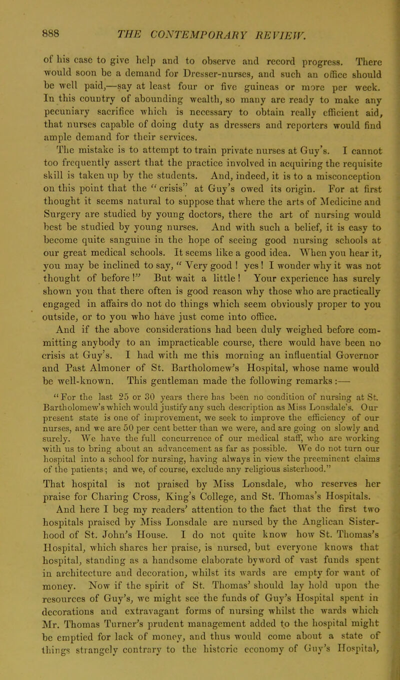 of his case to give help and to observe and record progress. There would soon be a demand for Dresser-nurses, and such an office should be well paid,—say at least four or five guineas or more per week. In this couDtry of abounding wealth, so many are ready to make any pecuniary sacrifice which is necessary to obtain really efficient aid, that nurses capable of doing duty as dressers and reporters would find ample demand for their services. The mistake is to attempt to train private nurses at Guy's. I cannot too frequently assert that the practice involved in acquiring the requisite skill is taken up by the students. And, indeed, it is to a misconception on this point that the  crisis at Guy's owed its origin. For at first thought it seems natural to suppose that where the arts of Medicine and Surgery are studied by young doctors, there the art of nursing would best be studied by young nurses. And with such a belief, it is easy to become quite sanguine in the hope of seeing good nursing schools at our great medical schools. It seems like a good idea. When you hear it, you may be inclined to say,  Very good ! yes ! I wonder why it was not thought of before ! But wait a little ! Your experience has surely shown you that there often is good reason why those who are practically engaged in affairs do not do things which seem obviously proper to you outside, or to you who have just come into office. And if the above considerations had been duly weighed before com- mitting anybody to an impracticable course, there would have been no crisis at Guy's. I had with me this morning an influential Governor and Past Almoner of St. Bartholomew's Hospital, whose name would be well-known. This gentleman made the following remarks:—  For the last 25 or 30 years there has been no condition of nursing at St. Bartholomew's which would justify any such description as Miss Lonsdale's. Our present state is one of improvement, we seek to improve the efficiency of our nurses, and we are 50 per cent better than we were, and are going on slowly and surely. We have the full concurrence of our medical staff, who are working with us to bring about an advancement as far as possible. We do not turn our hospital into a school for nursing, having always in view the preeminent claims of the patients; and we, of course, exclude any religious sisterhood. That hospital is not praised by Miss Lonsdale, who reserves her praise for Charing Cross, King's College, and St. Thomas's Hospitals. And here I beg my readers' attention to the fact that the first two hospitals praised by Miss Lonsdale are nursed by the Anglican Sister- hood of St. John's House. I do not quite know how St. Thomas's Hospital, which shares her praise, is nursed, but everyone knows that hospital, standing as a handsome elaborate byword of vast funds spent in architecture and decoration, whilst its wards are empty for want of money. Now if the spirit of St. Thomas' should lay hold upon the resources of Guy's, we might see the funds of Guy's Hospital spent in decorations and extravagant forms of nursing whilst the wards which Mr. Thomas Turner's prudent management added to the hospital might be emptied for lack of money, and thus would come about a state of things strangely contrary to the historic economy of Guy's Hospita),