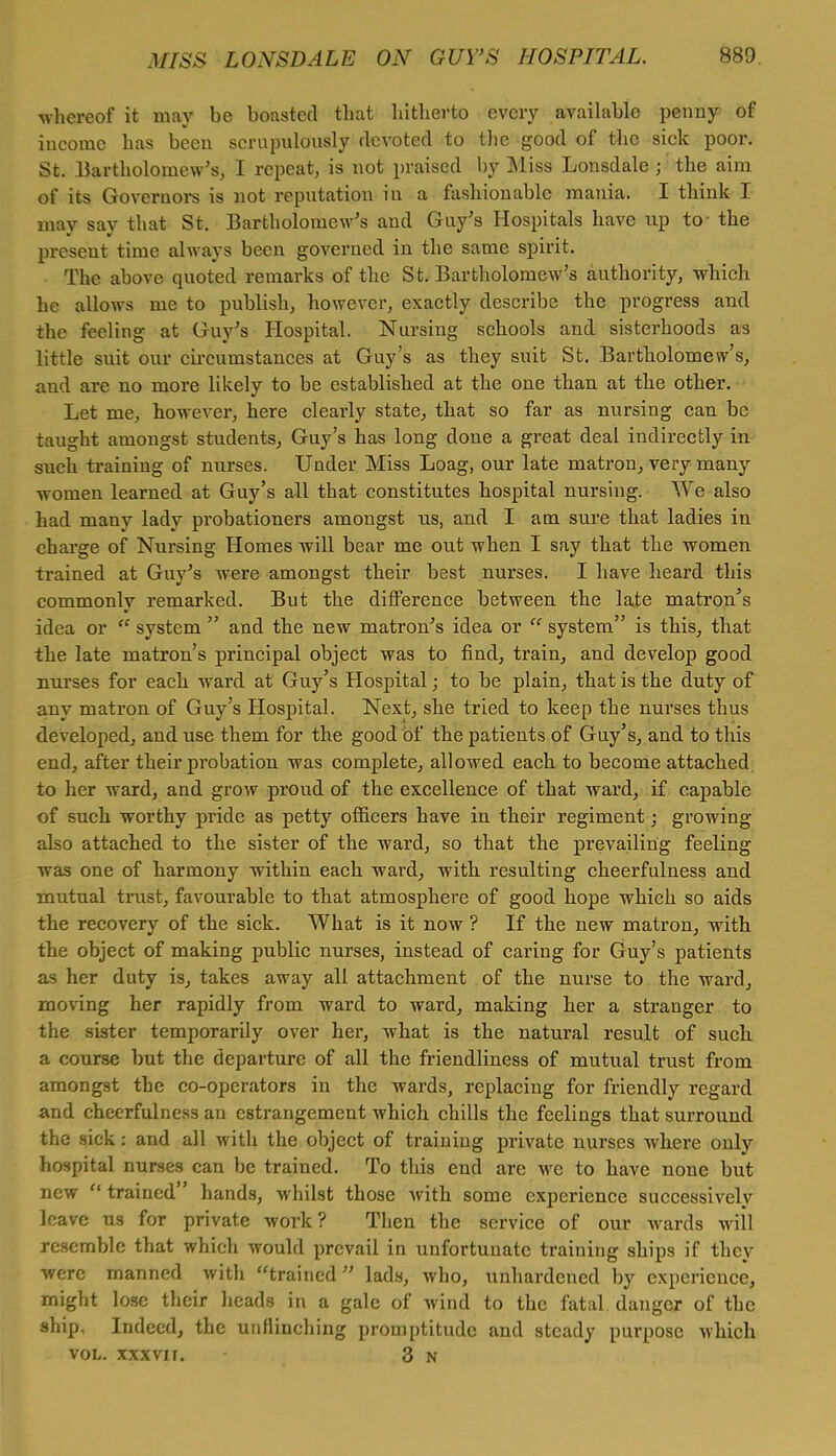 whereof it may be boasted that hitherto every available penny of income has been scrupulously devoted to the good of the sick poor. St. Bartholomew's, I repeat, is not praised by Miss Lonsdale j the aim of its Governors is not reputation in a fashionable mania. I think I may say that St. Bartholomew's and Guy's Hospitals have up to- the present time always been governed in the same spirit. The above quoted remarks of the St. Bartholomew's authority, which he allows me to publish, however, exactly describe the progress and the feeling at Guy's Hospital. Nursing schools and sisterhoods as little suit our circumstances at Guy's as they suit St. Bartholomew's, and are no more likely to be established at the one than at the other. Let me, however, here clearly state, that so far as nursing can be taught amongst students, Guy's has long done a great deal indirectly in such training of nurses. Under Miss Loag, our late matron, very many women learned at Guy's all that constitutes hospital nursing. We also had many lady probationers amongst us, and I am sure that ladies in charge of Nursing Homes will bear me out when I say that the women trained at Guy's were amongst their best nurses. I have heard this commonly remarked. But the difference between the late matron's idea or system and the new matron's idea or system is this, that the late matron's principal object was to find, train, and develop good nurses for each ward at Guy's Hospital; to be plain, that is the duty of any matron of Guy's Hospital. Next, she tried to keep the nurses thus developed, and use them for the good of the patients of Guy's, and to this end, after their probation was complete, allowed each to become attached to her ward, and grow proud of the excellence of that ward, if capable of such worthy pride as petty officers have in their regiment; growing also attached to the sister of the ward, so that the prevailing feeling was one of harmony within each ward, with resulting cheerfulness and mutual trust, favourable to that atmosphere of good hope which so aids the recovery of the sick. What is it now ? If the new matron, with the object of making public nurses, instead of caring for Guy's patients as her duty is, takes away all attachment of the nurse to the ward, moving her rapidly from ward to ward, making her a stranger to the sister temporarily over her, what is the natural result of such a course but the departure of all the friendliness of mutual trust from amongst the co-operators in the wards, replacing for friendly regard and cheerfulness an estrangement which chills the feelings that surround the sick: and all with the object of training private nurses where only hospital nurses can be trained. To this end are we to have none but new trained hands, whilst those with some experience successively leave us for private work? Then the service of our wards will resemble that which would prevail in unfortunate training ships if they were manned with trained lads, who, unhardened by experience, might lose their heads in a gale of wind to the fatal danger of the ship, Indeed, the unflinching promptitude and steady purpose which vol. xxxvu. 3 n
