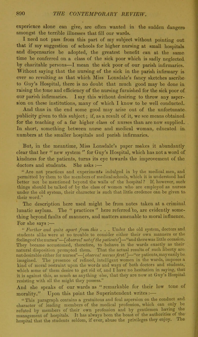 experience alone can give, are often wanted in the sudden dangers amongst the terrible illnesses that fill our wards. I need not pass from this part of my subject without pointing out that if my suggestion of schools for higher nursing at small hospitals and dispensaries be adopted, the greatest benefit can at the same time be conferred on a class of the sick poor which is sadly neglected by charitable persons—I mean the sick poor of our parish infirmaries. Without saying that the nursing of the sick in the parish infirmary is ever so revolting as that which Miss Lonsdale's fancy sketches ascribe to Guy's Hospital, there is no doubt that much good may be done in raising the tone and efficiency of the nursing furnished for the sick poor of our parish infirmaries. I say this without desiring to throw any asper- sion on these institutions, many of which I know to be well conducted. And thus in the end some good may arise out of the unfortunate publicity given to this subject; if, as a result of it, we see means obtained for the teaching of a far higher class of nurses than are now supplied. In short, something between nurse and medical woman, educated in numbers at the smaller hospitals and parish infirmaries. But, in the meantime, Miss Lonsdale's paper makes it abundantly clear that her  new system  for Guy's Hospital, which has not a word of kindness for the patients, turns its eye towards the improvement of the doctors and students. She asks :—  Are not practices and experiments indulged in by the medical men, and permitted by them to the members of medical schools, which it is understood had better not be mentioned beyond the walls of the hospital ? If, however, such things should be talked of by the class of women who are employed as nurse3 under the old system, their character is such that little credence can be given to their word. The description here used might be from notes taken at a criminal- lunatic asylum. The practices here referred to, are evidently some- thing beyond faults of manners, and matters amenable to moral influence. For she says :—  Further and quire apart from this . . . Under the old system, doctors and students alike were at no trouble to consider either their own manners or the feelings of the nurses—[observe! notofthe patients!]—and there was little occasion. They became accustomed, therefore, to behave in the wards exactly as their natural disposition prompted them. That the actual results of such liberty are notdesirable either for nurses—[observe! nurses first!]—or patients, may easily be. imagined. The presence of refined, intelligent women in the wards, imposes a kind of moral restraint upon the words and ways of both doctors and students, which some of them desire to get rid of, and I have no hesitation in saying, that it is against this, as much as anything else, that they are now at Guy's Hospital resisting with all the might they possess. And she speaks of our wards as remarkable for their low tone of morality. Upon this point the Superintendent writes:—  This paragraph contains a gratuitous and foul aspersion on the conduct and character of leading members of the medical profession, which can only be refuted by members of their own profession and by gentlemen having the management of hospitals. It has always been the boast of the authorities of the hospital that the students seldom, if ever, abuse the privileges they enjoy. The