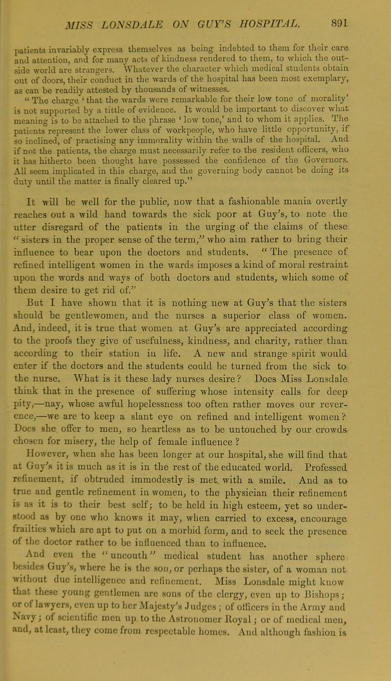 patients invariably express themselves as being indebted to them for their care and attention, and for many acts of kindness rendered to them, to which the out- side world are strangers. Whatever the character which medical students obtain out of doors, their conduct in the wards of the hospital has been most exemplary, as can be readily attested by thousands of witnesses. The charge 'that the wards were remarkable for their low tone of morality' is not supported by a tittle of evidence. It would be important to discover what meaning is to be attached to the phrase ' low tone,' and to whom it applies. The patients represent the lower class of workpeople, who have little opportunity, if so inclined, of practising any immorality within the walls of the hospital. And if not the patients, the charge must necessarily refer to the resident officers, who it has hitherto been thought have possessed the confidence of the Governors. All seem implicated in this charge, and the governing body cannot be doing its duty until the matter is finally cleared up. It will be well for the public, now that a fashionable mania overtly reaches out a wild hand towards the sick poor at Guy's, to note the utter disregard of the patients in the urging of the claims of these sisters in the proper sense of the term/'' who aim rather to bring their influence to bear upon the doctors and students. The presence of refined intelligent women in the wards imposes a kind of moral restraint upon the words and ways of both doctors and students, which some of them desire to get rid of. But I have shown that it is nothing new at Guy's that the sisters should be gentlewomen, and the nurses a superior class of women. And, indeed, it is true that women at Guy's are appreciated according to the proofs they give of usefulness, kindness, and charity, rather than according to their station in life. A new and strange spirit would enter if the doctors and the students could be turned from the sick to the nurse. What is it these lady nurses desire? Does Miss Lonsdale think that in the presence of suffering whose intensity calls for deep pity,—nay, whose awful hopelessness too often rather moves our rever- ence,—we are to keep a slant eye on refined and intelligent women? Does she offer to men, so heartless as to be untouched by our crowds- chosen for misery, the help of female influence ? However, when she has been longer at our hospital, she will find that at Guy's it is much as it is in the rest of the educated world. Professed refinement, if obtruded immodestly is met with a smile. And as to true and gentle refinement in women, to the physician their refinement is as it is to their best self; to be held in high esteem, yet so under- stood as by one who knows it may, when carried to excess, encourage frailties which are apt to put on a morbid form, and to seek the presence of the doctor rather to be influenced than to influence. And even the uncouth medical student has another sphere besides Guy's, where he is the son, or perhaps the sister, of a woman not without due intelligence and refinement. Miss Lonsdale might know that these young gentlemen are sons of the clergy, even up to Bishops; or of lawyers, even up to her Majesty's Judges j of officers in the Army and Navy j of scientific men up to the Astronomer ltoyal j or of medical men, and, at least, they come from respectable homes. Aud although fashion is