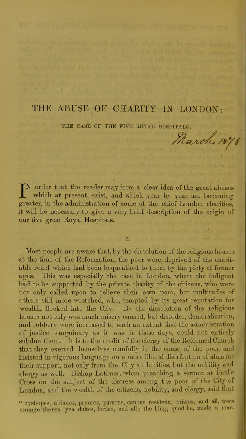 THE ABUSE OF CHARITY IX LONDON: THE CASE OF THE FIVE ROYAL HOSPITALS. IN order that the reader may form a clear idea of the great abuses which at present exist, and which year by year are becoming greater, in the administration of some of the chief London charities, it will be necessary to give a very brief description of the origin of our five great Royal Hospitals. I. Most people are aware that, by the dissolution of the religious houses at the time of the Reformation, the poor were deprived of the charit- able relief which had been bequeathed to them by the piety of former ages. This was especially the case in London, where the indigent had to be supported by the private charity of the citizens, who were not only called upon to relieve their own poor, but multitudes of others still more wretched, who, tempted by its great reputation for wealth, flocked into the City. By the dissolution of the religious houses not only was much misery caused, but disorder, demoralization, and robbery were increased to such an extent that the adrninistration of justice, sanguinary as it was in those days, could not entirely subdue them. It is to the credit of the clergy of the Reformed Church that they exerted themselves manfully in the cause of the poor, and insisted in vigorous language on a more liberal distribution of alms for their support, not only from the City authorities, but the nobility and clergy as well. Bishop Latimer, when preaching a sermon at Paul's Cross on the subject of the distress among the poor of the City of London, and the wealth of the citizens, nobility, and clergy, said that  byshopes, abbotes, pryores, parsons, canons resident, pristes, and all, were strauge theves, yea dukes, lordes, and all; the king, quod he, made a mar-