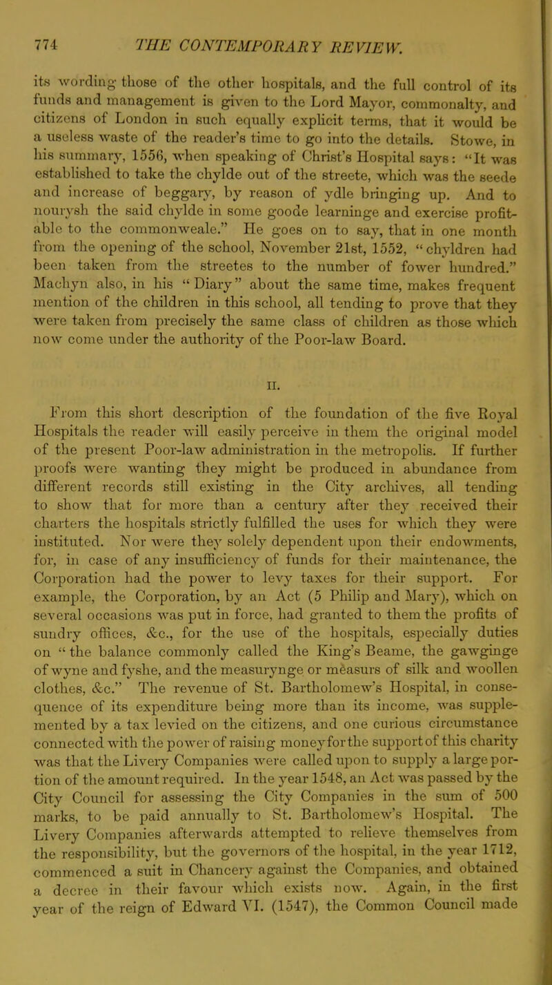 its wording those of the other hospitals, and the full control of its funds and management is given to the Lord Mayor, commonalty, and citizens of London in such equally explicit terms, that it would be a useless waste of the reader's time to go into the details. Stowe, in his summary, 1556, when speaking of Christ's Hospital says: It was established to take the chylde out of the streete, which was the seede and increase of beggaiy, by reason of ydle bringing up. And to nourysh the said chylde in some goode learninge and exercise profit- able to the commonweale. He goes on to say, that in one month from the opening of the school, November 21st, 1552, chyldren had been taken from the streetes to the number of fower hundred. Machyn also, in his  Diary about the same time, makes frequent mention of the children in this school, all tending to prove that they were taken from precisely the same class of children as those winch now come under the authority of the Poor-law Board. Hi From this short description of the foundation of the five Royal Hospitals the reader will easily perceive in them the original model of the present Poor-law administration in the metropolis. If further proofs were wanting they might be produced in abundance from different records still existing in the City archives, all tending to show that for more than a century after they received their charters the hospitals strictly fulfilled the uses for which they were instituted. Nor were they solely dependent upon their endowments, for, in case of any insufficiency of funds for their maintenance, the Corporation had the power to levy taxes for their support. For example, the Corporation, by an Act (5 Philip and Mary), which on several occasions was put in force, had granted to them the profits of sundry offices, &c, for the use of the hospitals, especially duties on  the balance commonly called the King's Beame, the gawginge of wyne and fyshe, and the measurynge or measurs of silk and woollen clothes, &c. The revenue of St. Bartholomew's Hospital, in conse- quence of its expenditure being more than its income, was supple- mented by a tax levied on the citizens, and one curious circumstance connected with the power of raising money forthe support of this charity was that the Livery Companies were called upon to supply a large por- tion of the amount required. In the year 1548, an Act was passed by the City Council for assessing the City Companies in the sum of 500 marks, to be paid annually to St. Bartholomew's Hospital. The Livery Companies afterwards attempted to relieve themselves from the responsibility, but the governors of the hospital, in the year 1712, commenced a suit in Chancery against the Companies, and obtained a decree in their favour which exists now. Again, in the first year of the reign of Edward VI. (1547), the Common Council made