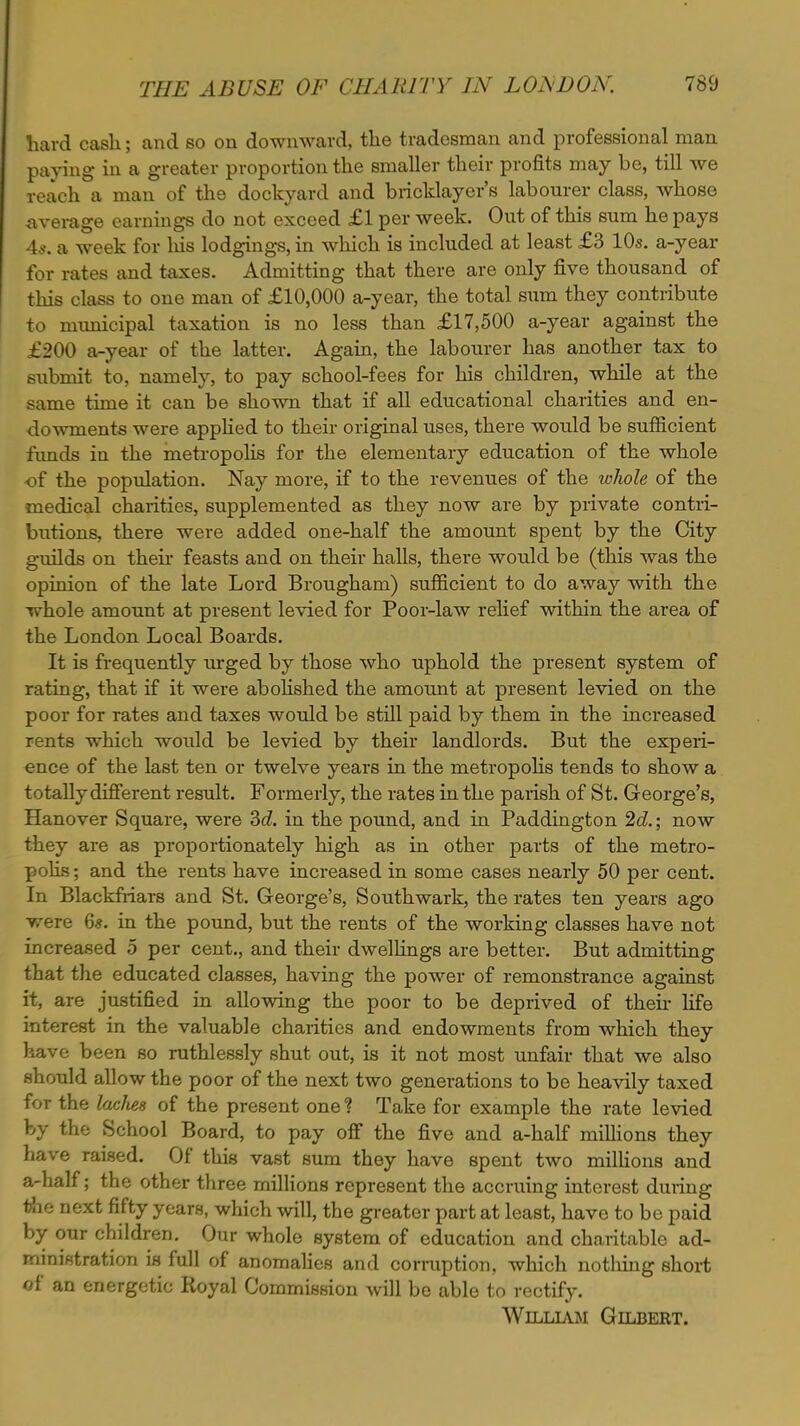 hard cash; and so on downward, the tradesman and professional man paying in a greater proportion the smaller their profits may be, till we reach a man of the dockyard and bricklayer's labourer class, whose average earnings do not exceed £1 per week. Out of this sum he pays 4*. a week for his lodgings, in which is included at least £3 10s. a-year for rates and taxes. Admitting that there are only five thousand of this class to one man of £10,000 a-year, the total sum they contribute to municipal taxation is no less than £17,500 a-year against the £200 a-year of the latter. Again, the labourer has another tax to submit to, namely, to pay school-fees for his children, while at the same time it can be shown that if all educational charities and en- dowments were applied to their original uses, there would be sufficient funds in the metropolis for the elementary education of the whole of the population. Nay more, if to the revenues of the whole of the medical charities, supplemented as they now are by private contri- butions, there were added one-half the amount spent by the City guilds on then- feasts and on their halls, there would be (this was the opinion of the late Lord Brougham) sufficient to do away with the whole amount at present levied for Poor-law relief within the area of the London Local Boards. It is frequently urged by those who uphold the present system of rating, that if it were abolished the amount at present levied on the poor for rates and taxes would be still paid by them in the increased rents which would be levied by their landlords. But the experi- ence of the last ten or twelve years in the metropolis tends to show a totally different result. Formerly, the rates in the parish of St. George's, Hanover Square, were 3d. in the pound, and in Paddington 2d.; now they are as proportionately high as in other parts of the metro- polis ; and the rents have increased in some cases nearly 50 per cent. In Blackfriars and St. George's, Southwark, the rates ten years ago were 6*. in the pound, but the rents of the working classes have not increased 5 per cent., and their dwellings are better. But admitting that the educated classes, having the power of remonstrance against it, are justified in allowing the poor to be deprived of then* life interest in the valuable charities and endowments from which they have been so ruthlessly shut out, is it not most unfair that we also should allow the poor of the next two generations to be heavily taxed for the laclies of the present one? Take for example the rate levied by the School Board, to pay off the five and a-half millions they have raised. Of this vast sum they have spent two millions and a-half; the other three millions represent the accruing interest duiing ihe next fifty years, which will, the greater part at least, have to be paid by our children. Our whole system of education and charitable ad- ministration is full of anomalies and corruption, which nothing short of an energetic Royal Commission will be able to rectify. William Gilbert.