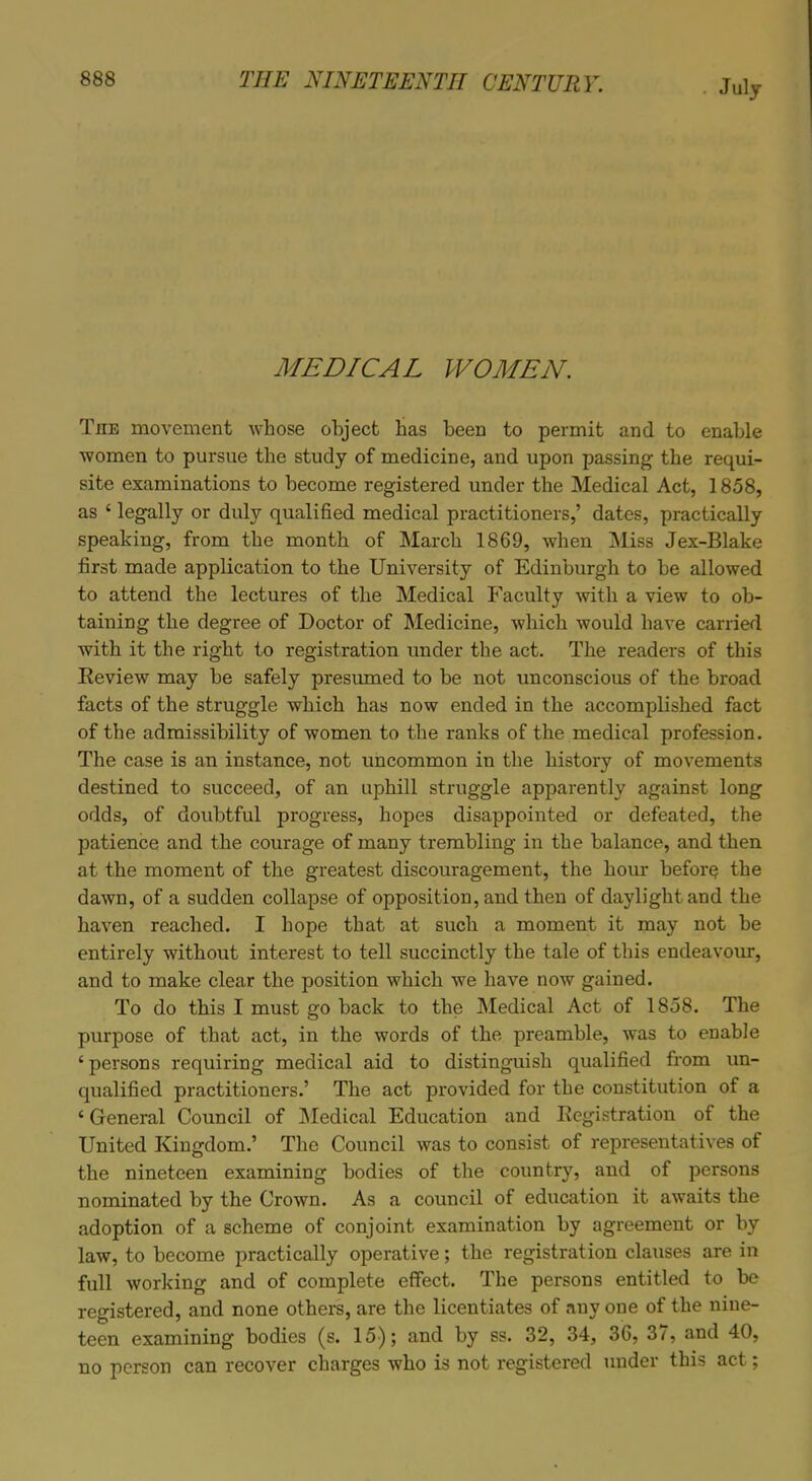 July MEDICAL WOMEN. The movement whose object has been to permit and to enable women to pursue the study of medicine, and upon passing the requi- site examinations to become registered under the Medical Act, 1858, as ‘ legally or duly qualified medical practitioners,’ dates, practically speaking, from the month of March 1869, when Miss Jex-Blake first made application to the University of Edinburgh to he allowed to attend the lectures of the Medical Faculty with a view to ob- taining the degree of Doctor of Medicine, which would have carried with it the right to registration under the act. The readers of this Review may be safely presumed to be not unconscious of the broad facts of the struggle which has now ended in the accomplished fact of the admissibility of women to the ranks of the medical profession. The case is an instance, not uncommon in the history of movements destined to succeed, of an uphill struggle apparently against long odds, of doubtful progress, hopes disappointed or defeated, the patience and the courage of many trembling in the balance, and then at the moment of the greatest discouragement, the hour before the dawn, of a sudden collapse of opposition, and then of daylight and the haven reached. I hope that at such a moment it may not be entirely without interest to tell succinctly the tale of this endeavour, and to make clear the position which we have now gained. To do this I must go back to the Medical Act of 1858. The purpose of that act, in the words of the preamble, was to enable ‘ persons requiring medical aid to distinguish qualified from un- qualified practitioners.’ The act provided for the constitution of a £ General Council of Medical Education and Registration of the United Kingdom.’ The Council was to consist of representatives of the nineteen examining bodies of the country, and of persons nominated by the Crown. As a council of education it awaits the adoption of a scheme of conjoint examination by agreement or by law, to become practically operative; the registration clauses are in full working and of complete effect. The persons entitled to be registered, and none others, are the licentiates of anyone of the nine- teen examining bodies (s. 15); and by ss. 32, 34, 36, 37, and 40, no person can recover charges who is not registered under this act;