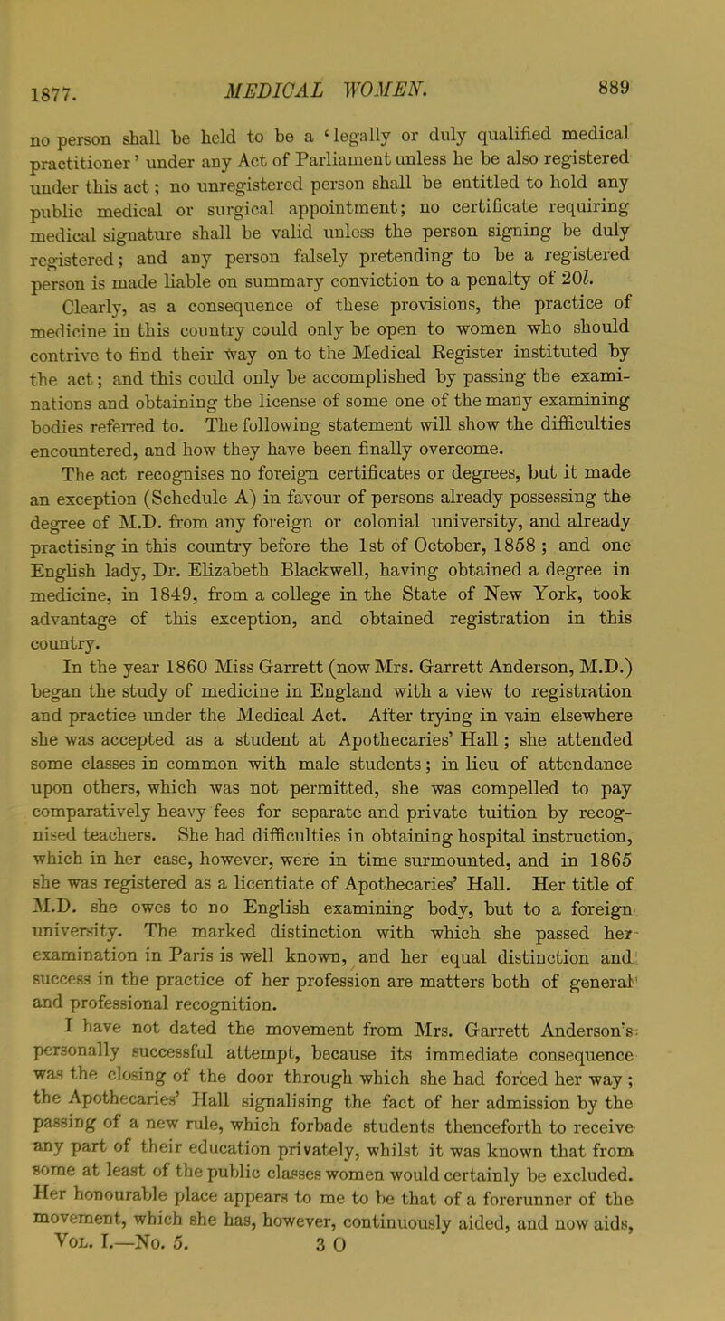 1877. no person shall be held to be a c legally or duly qualified medical practitioner ’ under any Act of Parliament unless he be also registered under this act; no unregistered person shall be entitled to hold any public medical or surgical appointment; no certificate requiring medical signature shall be valid unless the person signing be duly registered; and any person falsely pretending to be a registeied person is made liable on summary conviction to a penalty of 20l. Clearly, as a consequence of these provisions, the practice of medicine in this country could only be open to women who should contrive to find their way on to the Medical Register instituted by the act; and this could only be accomplished by passing the exami- nations and obtaining the license of some one of the many examining bodies referred to. The following statement will show the difficulties encountered, and how they have been finally overcome. The act recognises no foreign certificates or degrees, but it made an exception (Schedule A) in favour of persons already possessing the degree of M.D. from any foreign or colonial university, and already practising in this country before the 1st of October, 1858 ; and one English lady, Dr. Elizabeth Blackwell, having obtained a degree in medicine, in 1849, from a college in the State of New York, took advantage of this exception, and obtained registration in this country. In the year 1860 Miss Garrett (now Mrs. Garrett Anderson, M.D.) began the study of medicine in England with a view to registration and practice under the Medical Act. After trying in vain elsewhere she was accepted as a student at Apothecaries’ Hall; she attended some classes in common with male students; in lieu of attendance upon others, which was not permitted, she was compelled to pay comparatively heavy fees for separate and private tuition by recog- nised teachers. She had difficulties in obtaining hospital instruction, which in her case, however, were in time surmounted, and in 1865 she was registered as a licentiate of Apothecaries’ Hall. Her title of M.D. she owes to no English examining body, but to a foreign university. The marked distinction with which she passed her examination in Paris is well known, and her equal distinction and success in the practice of her profession are matters both of general and professional recognition. I have not dated the movement from Mrs. Garrett Anderson’s: personally successful attempt, because its immediate consequence was the closing of the door through which she had forced her way ; the Apothecaries’ Hall signalising the fact of her admission by the passing of a new mle, which forbade students thenceforth to receive any part of their education privately, whilst it was known that from some at least of the public classes women would certainly be excluded. Her honourable place appears to me to be that of a forerunner of the movement, which she has, however, continuously aided, and now aids, Vol. I.—No. 5. 3 0