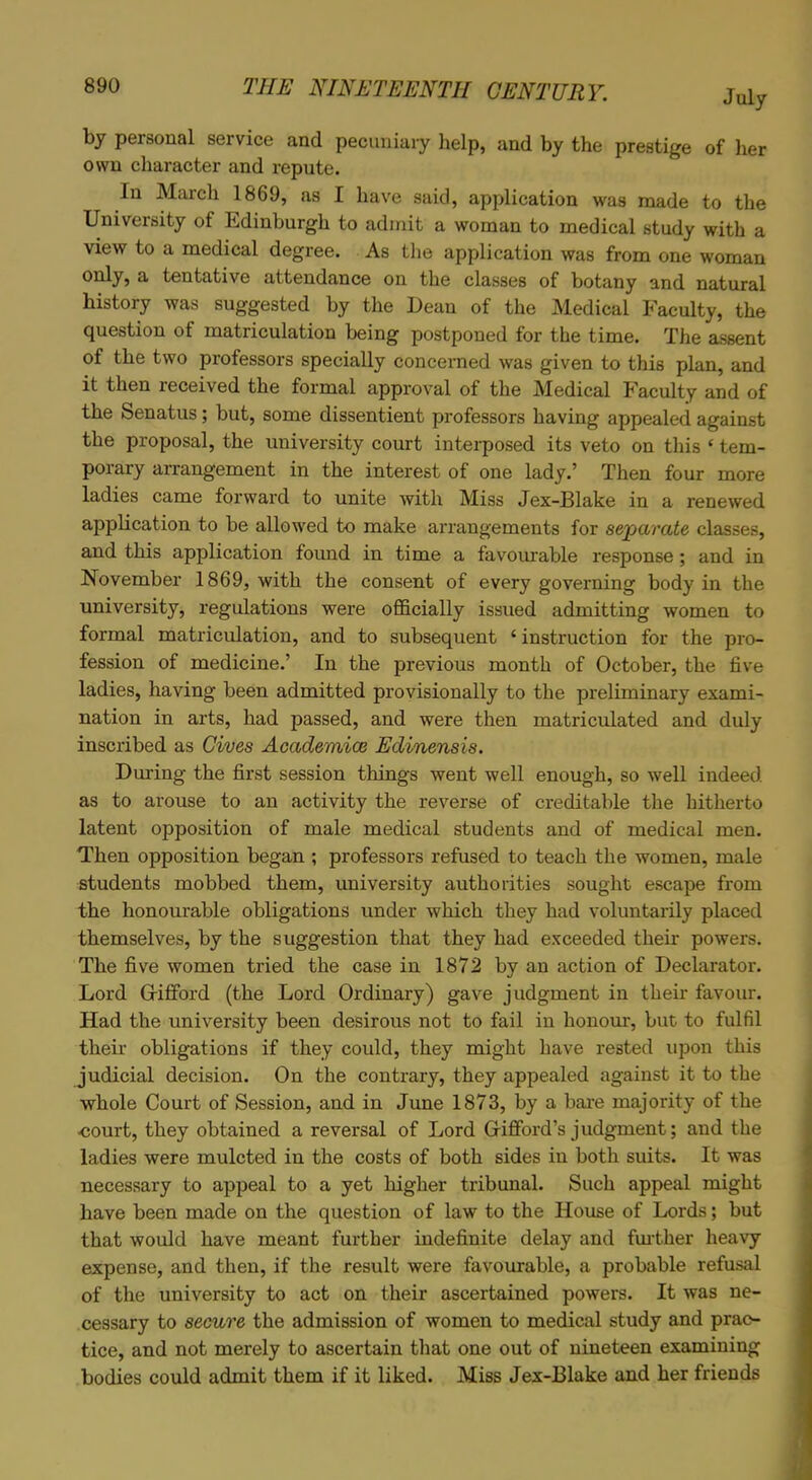 July by personal service and pecuniary help, and by the prestige of her own character and repute. In March 1869, as I have said, application was made to the University of Edinburgh to admit a woman to medical study with a view to a medical degree. As the application was from one woman only, a tentative attendance on the classes of botany and natural history was suggested by the Dean of the Medical Faculty, the question of matriculation being postponed for the time. The assent of the two professors specially concerned was given to this plan, and it then received the formal approval of the Medical Faculty and of the Senatus; but, some dissentient professors having appealed against the proposal, the university court interposed its veto on this ‘ tem- porary arrangement in the interest of one lady.’ Then four more ladies came forward to unite with Miss Jex-Blake in a renewed application to be allowed to make arrangements for separate classes, and this application foimd in time a favourable response; and in November 1869, with the consent of every governing body in the university, regulations were officially issued admitting women to formal matriculation, and to subsequent £ instruction for the pro- fession of medicine.’ In the previous month of October, the five ladies, having been admitted provisionally to the preliminary exami- nation in arts, had passed, and were then matriculated and duly inscribed as Cives Academics Edinensis. During the first session things went well enough, so well indeed as to arouse to an activity the reverse of creditable the hitherto latent opposition of male medical students and of medical men. Then opposition began ; professors refused to teach the women, male students mobbed them, university authorities sought escape from the honourable obligations under which they had voluntarily placed themselves, by the suggestion that they had exceeded their powers. The five women tried the case in 1872 by an action of Declarator. Lord Gifford (the Lord Ordinary) gave judgment in their favour. Had the university been desirous not to fail in honour, but to fulfil their obligations if they could, they might have rested upon this judicial decision. On the contrary, they appealed against it to the whole Court of Session, and in June 1873, by a bare majority of the court, they obtained a reversal of Lord Gifford’s judgment; and the ladies were mulcted in the costs of both sides in both suits. It was necessary to appeal to a yet higher tribunal. Such appeal might have been made on the question of law to the House of Lords; but that would have meant further indefinite delay and further heavy expense, and then, if the result were favourable, a probable refusal of the university to act on their ascertained powers. It was ne- cessary to secure the admission of women to medical study and prac- tice, and not merely to ascertain that one out of nineteen examining bodies could admit them if it liked. Miss Jex-Blake and her friends
