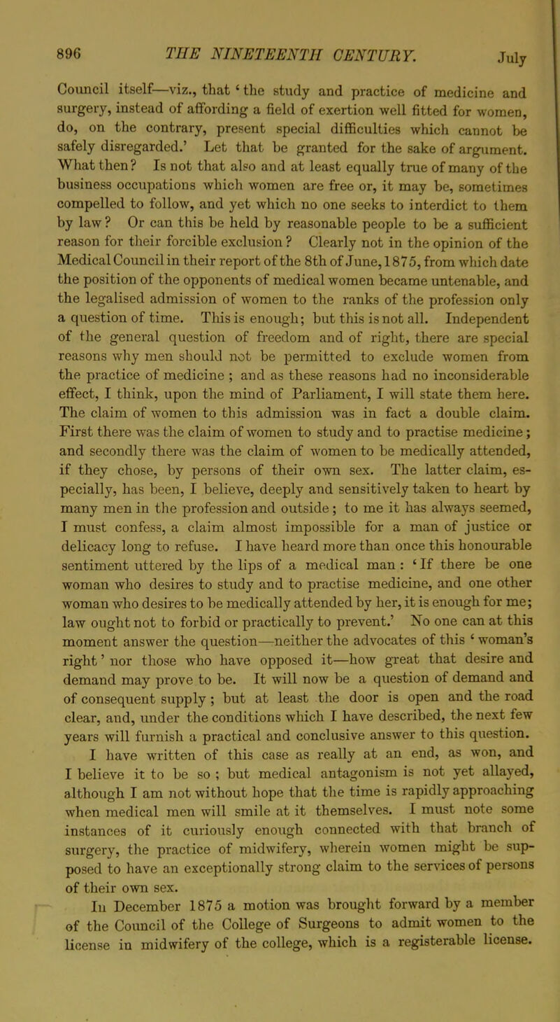 Council itself—viz., that ‘ the study and practice of medicine and surgery, instead of affording a field of exertion well fitted for women, do, on the contrary, present special difficulties which cannot be safely disregarded.’ Let that be granted for the sake of argument. What then? Is not that also and at least equally true of many of the business occupations which women are free or, it may be, sometimes compelled to follow, and yet which no one seeks to interdict to them by law ? Or can this be held by reasonable people to be a sufficient reason for their forcible exclusion ? Clearly not in the opinion of the Medical Council in their report of the 8th of June, 1875, from which date the position of the opponents of medical women became untenable, and the legalised admission of women to the ranks of the profession only a question of time. This is enough; but this is not all. Independent of the general question of freedom and of right, there are special reasons why men should not be permitted to exclude women from the practice of medicine ; and as these reasons had no inconsiderable effect, I think, upon the mind of Parliament, I will state them here. The claim of women to this admission was in fact a double claim. First there was the claim of women to study and to practise medicine; and secondly there was the claim of women to be medically attended, if they chose, by persons of their own sex. The latter claim, es- pecially, has been, I believe, deeply and sensitively taken to heart by many men in the profession and outside ; to me it has always seemed, I must confess, a claim almost impossible for a man of justice or delicacy long to refuse. I have heard more than once this honourable sentiment uttered by the lips of a medical man : ‘ If there be one woman who desires to study and to practise medicine, and one other woman who desires to be medically attended by her, it is enough for me; law ought not to forbid or practically to prevent.’ No one can at this moment answer the question—neither the advocates of this ‘ woman’s right ’ nor those who have opposed it—how great that desire and demand may prove to be. It will now be a question of demand and of consequent supply ; but at least the door is open and the road clear, and, under the conditions which I have described, the next few years will furnish a practical and conclusive answer to this question. I have written of this case as really at an end, as won, and I believe it to be so ; but medical antagonism is not yet allayed, although I am not without hope that the time is rapidly approaching when medical men will smile at it themselves. I must note some instances of it curiously enough connected with that branch of surgery, the practice of midwifery, wherein women might be sup- posed to have an exceptionally strong claim to the services of persons of their own sex. In December 1875 a motion was brought forward by a member of the Council of the College of Surgeons to admit women to the license in midwifery of the college, which is a registerable license.