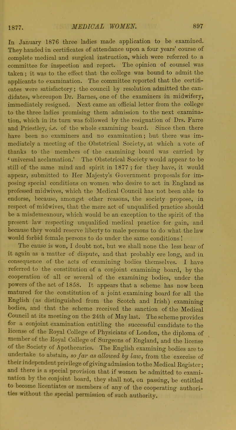In January 1876 three ladies made application to be examined. They handed in certificates of attendance upon a four years’ course of complete medical and surgical instruction, which were referred to a committee for inspection and report. The opinion of counsel was taken; it was to the effect that the college was bound to admit the applicants to examination. The committee reported that the certifi- cates were satisfactory; the council by resolution admitted the can- didates, whereupon Dr. Barnes, one of the examiners in midwifery, immediately resigned. Next came an official letter from the college to the three ladies promising them admission to the next examina- tion, which in its turn was followed by the resignation of Drs. Farre and Priestley, i.e. of the whole examining board. Since then there have been no examiners and no examination; but there was im- mediately a meeting of the Obstetrical Society, at which a vote of thanks to the members of the examining board was carried by ‘ universal acclamation.’ The Obstetrical Society would appear to be still of the same mind and spirit in 1877 ; for they have, it would appear, submitted to Her Majesty’s Oovernment proposals for im- posing special conditions on women who desire to act in England as professed midwives, which the Medical Council has not been able to endorse, because, amongst other reasons, the society propose, in respect of midwives, that the mere act of unqualified practice should be a misdemeanour, which would be an exception to the spirit of the present law respecting unqualified medical practice for gain, and because they would reserve liberty to male persons to do what the law would forbid female persons to do under the same conditions ! The cause is won, I doubt not, but we shall none the less hear of it again as a matter of dispute, and that probably ere long, and in consequence of the acts of examining bodies themselves. I have referred to the constitution of a conjoint examining board, by the cooperation of all or several of the examining bodies, under the powers of the act of 1858. It appears that a scheme has now been matured for the constitution of a joint examining board for all the English (as distinguished from the Scotch and Irish) examining bodies, and that the scheme received the sanction of the Medical Council at its meeting on the 24th of May last. The scheme provides for a conjoint examination entitling the successful candidate to the license of the Royal College of Physicians of London, the diploma of member of the Royal College of Surgeons of England, and the license of the Society of Apothecaries. The English examining bodies are to undertake to abstain, so far as allowed by law, from the exercise of their independent privilege of giving admission to the Medical Register; and there is a special provision that if women be admitted to exami- nation by the conjoint board, they shall not, on passing, be entitled to become licentiates or members of any of the cooperating authori- ties without the special permission of such authority.