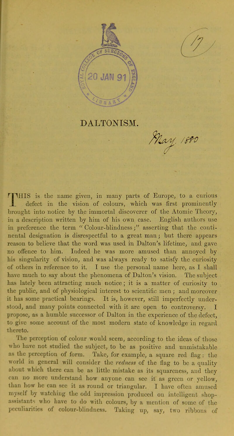 DALTONISM. : /f?o THIS is the name given, in many parts of Europe, to a curious defect in the vision of colours, -which was first prominently brought into notice by the immortal discoverer of the Atomic Theory, in a description written by him of his own case. English authors use in preference the term  Colour-blindnessasserting that the conti- nental designation is disrespectful to a great man; but there appears reason to believe that the word was used in Dalton's lifetime, and gave no offence to him. Indeed he was more amused than annoyed by his singularity of vision, and was always ready to satisfy the curiosity of others in reference to it. I use the personal name here, as I shall have much to say about the phenomena of Dalton's vision. The subject has lately been attracting much notice ; it is a matter of curiosity to the public, and of physiological interest to scientific men; and moreover it has some practical bearings. It is, however, still imperfectly under- stood, and many points connected with it are open to controversy. I propose, as a humble successor of Dalton in the experience of the defect, to give some account of the most modern state of knowledge in regard thereto. The perception of colour would seem, according to the ideas of those who have not studied the subject, to be as positive and unmistakable as the perception of form. Take, for example, a square red flag: the world in general will consider the redness of the flag to be a quality about which there can be as little mistake as its squareness, and they can no more understand how anyone can see it' as green or yellow, than how he can sec it as round or triangular. I have often amused myself by watching the odd impression produced on intelligent shop- assistants who have to do with colours, by a mention of some of the peculiarities of colour-blindness. Taking up, say, two ribbons of