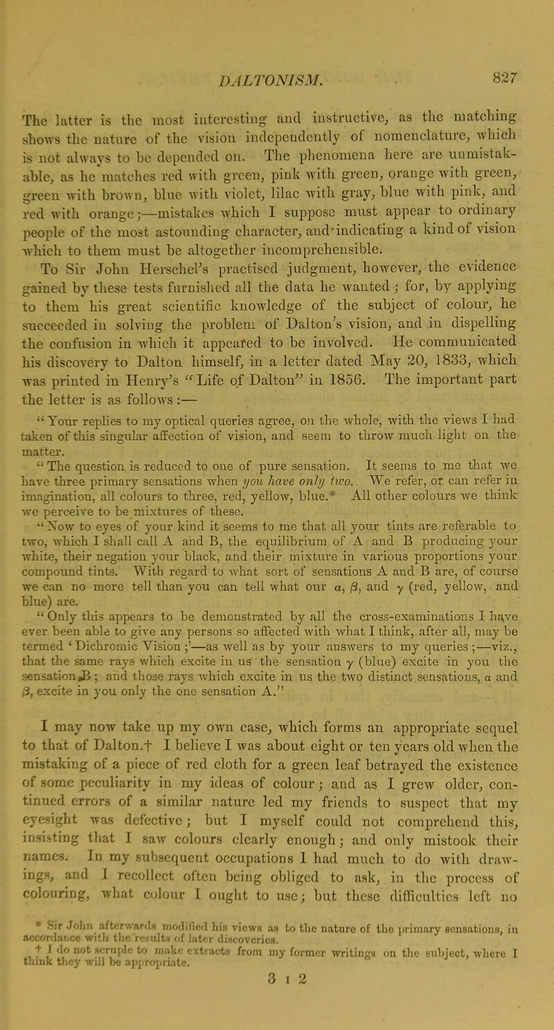 The latter is the most interesting and instructive, as the matching shows the nature of the vision independently of nomenclature, which is not always to be depended on. The phenomena here are uumistak- able, as he matches red with green, pink with green, orange with green, green with brown, blue with violet, lilac with gray, blue with pink, and red with orange;—mistakes which I suppose must appear to ordinary people of the most astounding character, and'indicating a kind of vision which to them must be altogether incomprehensible. To Sir John Herschel's practised judgment, however, the evidence gained by these tests furnished all the data he wanted; for, by applying to them his great scientific knowledge of the subject of colour, he succeeded iu solving the problem of Dalton's vision, and in dispelling the confusion in which it appeared to be involved. He communicated his discovery to Dalton himself, in a letter dated May 20, 1833, which was printed in Henry's  Life of Dalton in 1856. The important part the letter is as follows :— •• Your replies to my optical queries agree, on the whole, with the views I had taken of this singular affection of vision, and seem to throw much light on the matter. '; The question is reduced to one of pure sensation. It seems to mo that we have three primary sensations when you have only two. We refer, or can refer in imagination, all colours to three, red, yellow, blue.* All other colours Ave think we perceive to be mixtures of these.  Xow to eyes of your kind it seems to me that all your tints are referable to two, which I shall call A and B, the equilibrium of A and B producing your white, their negation your black, and their mixture in various proportions your compound tints. With regard to what sort of sensations A and B are, of course we can no more tell than you can tell what our a, /3, and y (red, yellow, and blue) are.  Only this appears to be demonstrated by all the cross-examinations I have ever been able to give any persons so affected with what I think, after all, may be termed 'Dichromic Vision ;'—as well as by your answers to my queries ;—viz., that the same rays which excite in us the sensation y (blue) excite in you the sensationJB; and those rays which excite in us the two distinct sensations, a and 0, excite in you only the one sensation A. I may now take up my own case, which forms an appropriate sequel to that of Dalton.t I believe I was about eight or ten years old when the mistaking of a piece of red cloth for a green leaf betrayed the existence of some peculiarity in my ideas of colour; and as I grew older, con- tinued errors of a similar nature led my friends to suspect that my eyesight was defective; but I myself could not comprehend this, insisting that I saw colours clearly enough; and only mistook their names. In my subsequent occupations 1 had much to do with draw- ings, and 1 recollect often being obliged to ask, in the process of colouring, what colour I ought to use; but these difficulties left no * Sir John afterwards modified his views as to the uatnre of the primary sensations, in accordance with the results of later discoveries. t J do not scruple to make extracts from my former writings on the subject, where I think they will be appropriate. 3 i 2
