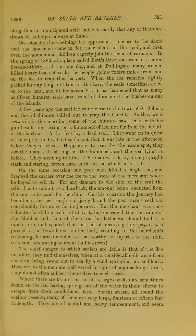 1889 altogether an unmitigated evil; but it is rarely that any of them are drowned, as help is always at hand. Occasionally the whelping ice approaches so close to the shore that the landsmen come in for their share of the spoil, and then even the women and children eagerly join the scene of carnage. In the spring of 1883, at a place called Bett's Cove, one woman secured tive-and-thirty seals in one day, and at Twillingate many women killed heavy loads of seals, the people going twelve miles from land on the ice to reap this harvest. When the ice remains tightly packed for any length of time in the bays, the seals sometimes crawl on to the land, and at Bonavista Bay it has happened that as many as fifteen hundred seals have been killed amongst the bushes on one of the islands. A few years ago the seal ice came close to the town of St. John's, and the inhabitants sallied out to reap the benefit. As they went seawards in the morning some of the hunters saw a man with his gun beside him sitting on a hummock of ice, not far from the mouth of the harbour. At his feet lay a dead seal. They went on in quest of their prey, and walked so far out that it was late in the afternoon before they returned. Happening to pass by the same spot, they ;aw the man still sitting on the hummock, and the seal lying as before. They went up to him. The man was dead, sitting upright stark and staring, frozen hard as the ice on which he rested. On the same occasion one poor man killed a single seal, and dragged the carcass over the ice to the store of the merchant where he hoped to sell it. For any damage to the skin of the seal the seller has to submit to a drawback, the amount being deducted from the sum to be paid for the skin. On this occasion the journey had been long, the ice rough and jagged, and the poor man's seal was considerably the worse for its journey. But the merchant was con- siderate : he did not refuse to buy it, but on calculating the value of the blubber and then of the skin, the latter was found to be so much torn and spoiled that, instead of receiving any pay, it was proved to the bewildered hunter that, according to the merchant's reckoning, he was indebted to that worthy, for injuries to the skin, i n a sum amounting to about half a crown! The chief clanger to which sealers are liable is that of the floe on which they find themselves, when at a considerable distance from the ship, being swept out to sea by a wind springing up suddenly. However, as the men are well versed in signs of approaching storms, tliey do not often subject themselves to such a risk. Where there are fissures in the floes, large cod-fish are sometimes found on the ice, having sprung out of the water in their efforts to escape from their amphibious foes. Sharks swarm all round the sealing vessels; many of them are very large, fourteen or fifteen feet in length. They are of a dull and heavy temperament, and seem