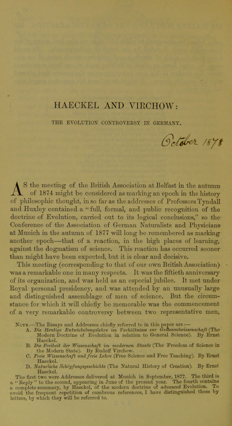 HAECKEL AND V1RCH0W: THE EVOLUTION CONTROVERSY IN GERMANY. AS the meeting of the Biitish Association at Belfast in the autumn of 1874 might be considered as marking an epoch in the history of philosophic thought, in so far as the addresses of Professors Tyndall and Huxley contained a  full, formal, and public recognition of the doctrine of Evolution, carried out to its logical conclusions, so the Conference of the Association of German Naturalists and Physicians- at Munich in the autumn of 1877 will long be remembered as marking another epoch—that of a reaction, in the high places of learning, against the dogmatism of science. This reaction has occurred sooner than might have been expected, but it is clear and decisive. This meeting (corresponding to that of our own British Association) was a remarkable one in many respects. It was the fiftieth anniversary of its organization, and was held as an especial jubilee. It met under Royal personal presidency, and was attended by an unusually large and distinguished assemblage of men of science. But the circum- stance for which it will chiefly be memorable was the commencement of a very remarkable controversy between two representative men, Note.—The Essays and Addresses chiefly referred to in this paper are:— A. Die Heutige Entwickelungslehre im VerhiiUnisse eur Geiammtwissenschaft (The Modern Doctrine of Evolution in relation to General Science). By Ernst Haeckel. B. Die Freiheit der Wissenschaft im modcrnen Staate (The Freedom of Science in the Modern State). By Rudolf Virchow. C. Freie Wissenschaft und freie Lchre (Free Science and Free Teaching). By Ernst Haeckel. D. Naturliche Schopfungsgeschichte (The Natural History of Creation). By Ernst Haeckel. The first two were Addresses delivered at Munich in September, 1877. The third is a *' Reply  to the second, appearing in June of the present year. The fourth contains a complete summary, by Haeckel, of the modern doctrine of advanced Evolution. To avoid the frequent repetition of cumbrous references, I have distinguished these by letters, by which they will be referred to.