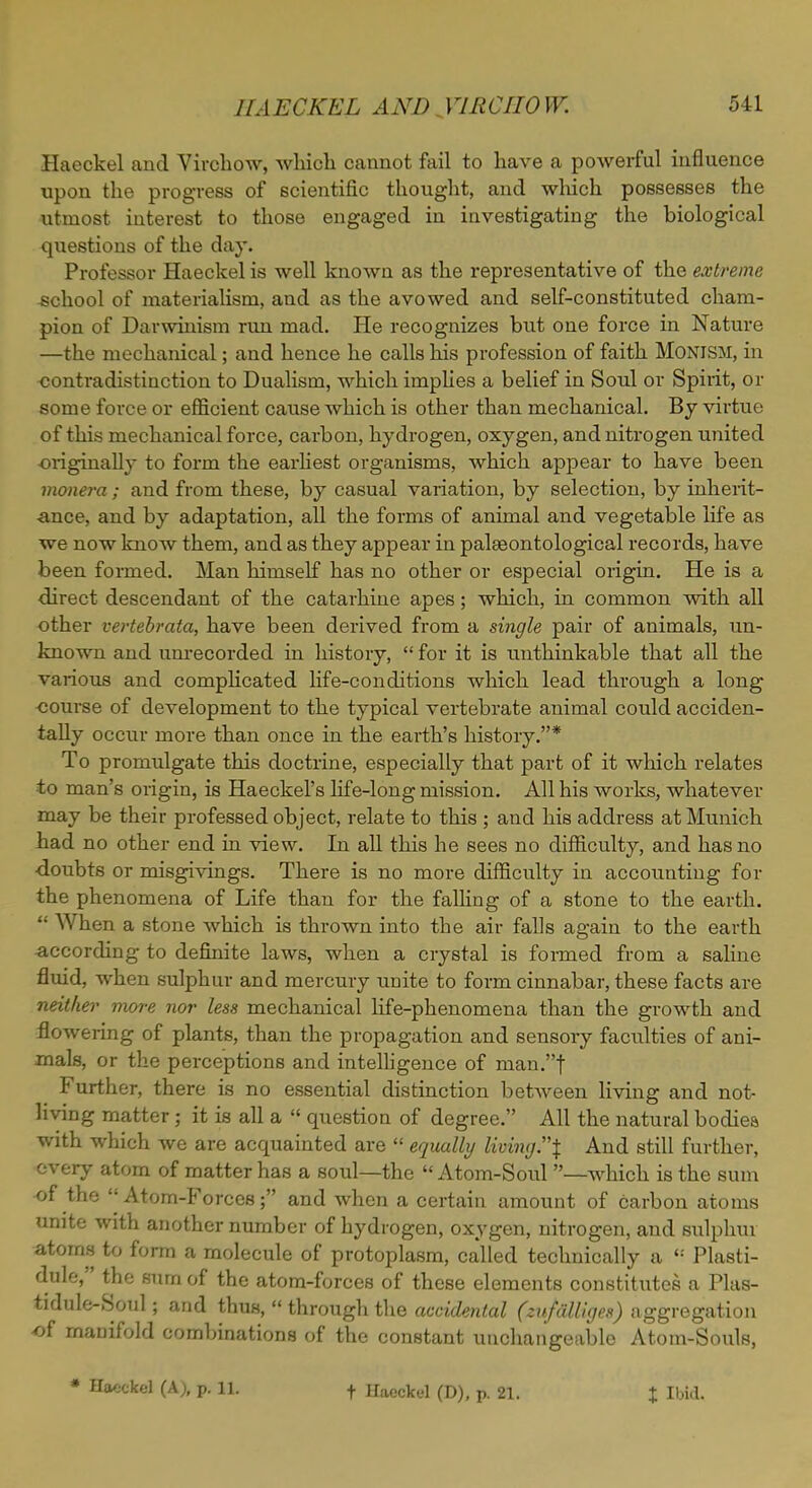 Haeckel and Virchow, which cannot fail to have a powerful influence upon the progress of scientific thought, and which possesses the utmost interest to those engaged in investigating the biological questions of the day. Professor Haeckel is well known as the representative of the extreme school of materialism, and as the avowed and self-constituted cham- pion of Darwinism run mad. He recognizes but one force in Nature —the mechanical; and hence he calls his profession of faith Monism, in contradistinction to Dualism, which implies a belief in Soul or Spirit, or some force or efficient cause which is other than mechanical. By virtue of this mechanical force, carbon, hydrogen, oxygen, and nitrogen united ■originally to form the earliest organisms, which appear to have been monera ; and from these, by casual variation, by selection, by inherit- ance, and by adaptation, all the forms of animal and vegetable life as we now know them, and as they appear in palasontological records, have been formed. Man himself has no other or especial origin. He is a direct descendant of the catarhine apes; which, in common with all other vertebrata, have been derived from a single pair of animals, un- known and unrecorded in history,  for it is unthinkable that all the various and complicated life-conditions which lead through a long •course of development to the typical vertebrate animal could acciden- tally occur more than once in the earth's history.* To promulgate this doctrine, especially that part of it which relates to man's origin, is Haeckel's life-long mission. All his works, whatever may be their professed object, relate to this ; and his address at Munich had no other end in view. In all this he sees no difficulty, and has no doubts or misgivings. There is no more difficulty in accounting for the phenomena of Life than for the falling of a stone to the earth.  When a stone which is thrown into the air falls again to the earth ■according to definite laws, when a crystal is formed from a saline fluid, when sulphur and mercury unite to form cinnabar, these facts are neither more nor less mechanical life-phenomena than the growth and flowering of plants, than the propagation and sensoiy faculties of ani- mals, or the perceptions and intelligence of man.f Further, there is no essential distinction between living and not- living matter; it is all a  question of degree. All the natural bodies with which we are acquainted are  equally living \ And still further, every atom of matter has a soul—the Atom-Soul —which is the sum of the ''Atom-Forces; and when a certain amount of carbon atoms unite with another number of hydrogen, oxygen, nitrogen, and sulphur atoms to form a molecule of protoplasm, called technically a  Plasti- dule, the sum of the atom-forces of these elements constitutes a Plas- tidule-Soul; and thus,  through the accidental (zufalliges) aggregation of maDifold combinations of the constant unchangeable Atom-Souls, * Haeckel (A), p. 11. t Haeckel (D), p. 21. X Ibid.