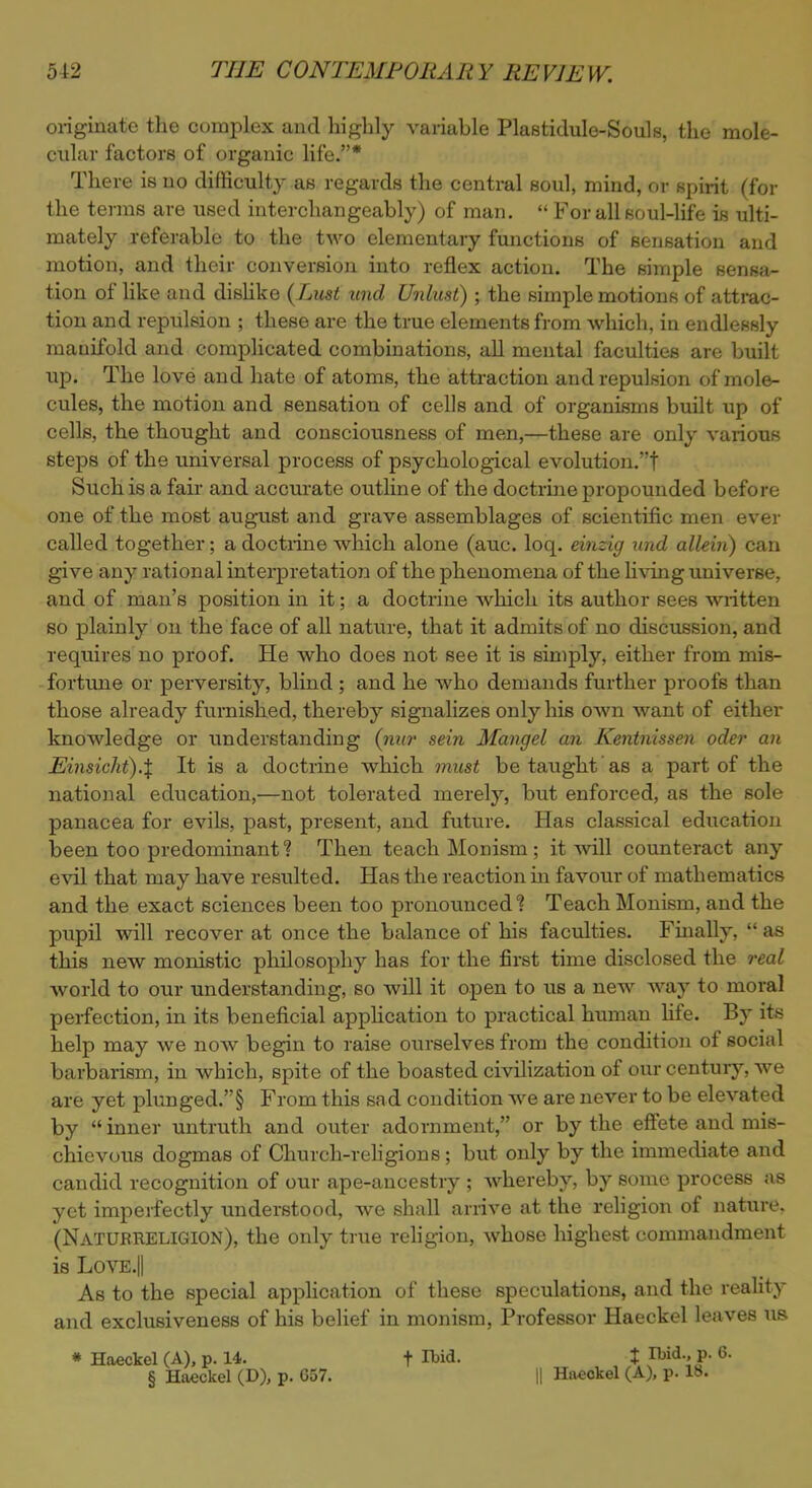 originate the complex and highly variable Plastidule-Souls, the mole- cular factors of organic life.* There is no difficulty as regards the central soul, mind, or spirit (for the terms are used interchangeably) of man.  For all soul-life is ulti- mately referable to the two elementary functions of sensation and motion, and their conversion into reflex action. The simple sensa- tion of like and dislike (Lust und Unlust) ; the simple motions of attrac- tion and repulsion ; these are the true elements from which, in endlessly manifold and complicated combinations, all mental faculties are built up. The love and hate of atoms, the attraction and repulsion of mole- cules, the motion and sensation of cells and of organisms built up of cells, the thought and consciousness of men,—these are only various steps of the universal process of psychological evolution.t Such is a fair and accurate outline of the doctrine propounded before one of the most august and grave assemblages of scientific men ever called together; a doctrine which alone (auc. loq. einzig und allein) can give any rational interpretation of the phenomena of the living universe, and of man's position in it; a doctrine which its author sees written so plainly on the face of all nature, that it admits of no discussion, and requires no proof. He who does not see it is simply, either from mis- fortune or perversity, blind ; and he who demands further proofs than those already furnished, thereby signalizes only his own want of either knowledge or understanding (nur sein Mangel an Kentnissen oder an Einsicht).\ It is a doctrine which must be taught as a part of the national education,—not tolerated merely, but enforced, as the sole panacea for evils, past, present, and future. Has classical education been too predominant? Then teach Monism; it will counteract any evil that may have resulted. Has the reaction in favour of mathematics and the exact sciences been too pronounced? Teach Monism, and the pupil will recover at once the balance of his faculties. Finally,  as this new monistic phDosophy has for the first time disclosed the real world to our understanding, so will it open to us a new way to moral perfection, in its beneficial application to practical human life. By its help may we now begin to raise ourselves from the condition of social barbarism, in which, spite of the boasted civilization of our century, we are yet plunged.§ From this sad condition we are never to be elevated by  inner untruth and outer adornment, or by the effete and mis- chievous dogmas of Church-religions; but only by the immediate and candid recognition of our ape-ancestry ; whereby, by some process as yet imperfectly understood, we shall arrive at the religion of nature. (NatubreLIGION), the only true religion, whose highest commandment is Love.II As to the special application of these speculations, and the reality and exclusiveness of his belief in monism, Professor Haeckel leaves us * Haeckel (A), p. 14. t IWd. , t Md., p. 6. § Haeckel (D), p. 657. || Haeckel (A), p. 18.