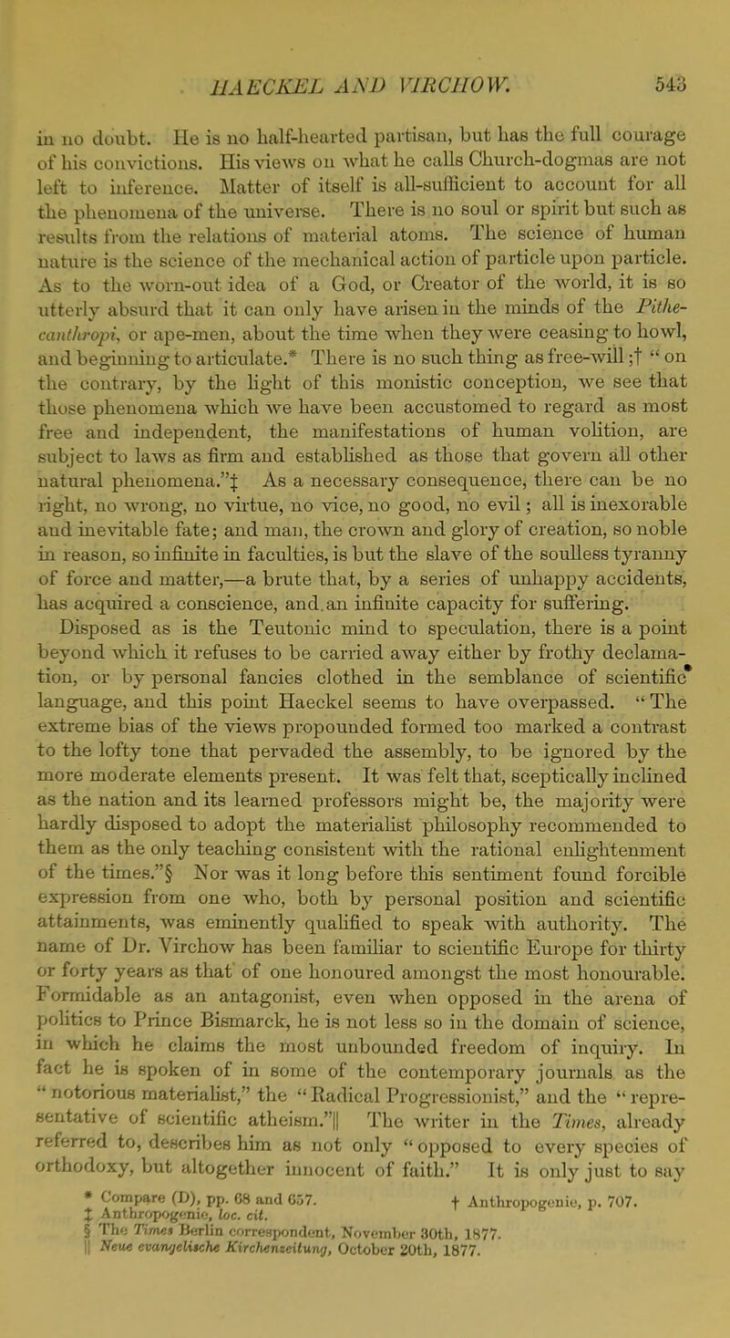 in no doubt. He is no half-hearted partisan, but has the full courage of his convictions. His views on what he calls Church-dogmas are not left to inference. Matter of itself is all-sufficient to accouut for all the phenomena of the universe. There is no soul or spirit but such as results from the relations of material atoms. The science of human nature is the science of the mechanical action of particle upon particle. As to the worn-out. idea of a God, or Creator of the world, it is so utterly absurd that it can only have arisen in the minds of the Pithe- canthropi, or ape-men, about the time when they were ceasing to howl, and beginning to articulate.* There is no such thing as free-will ;t  on the contrary, by the light of this monistic conception, we see that those phenomena which we have been accustomed to regard as most free and independent, the manifestations of human volition, are subject to laws as firm and established as those that govern all other natural phenomena.! As a necessary consequence, there can be no right, no wrong, no virtue, no vice, no good, no evil; all is inexorable and inevitable fate; and man, the crown and glory of creation, so noble in reason, so infinite in faculties, is but the slave of the soulless tyranny of force and matter,—a brute that, by a series of unhappy accidents, has acquired a conscience, and. an infinite capacity for suffering. Disposed as is the Teutonic mind to speculation, there is a point beyond which it refuses to be carried away either by frothy declama- tion, or by personal fancies clothed in the semblance of scientific language, and this point Haeckel seems to have overpassed.  The extreme bias of the views propounded formed too marked a contrast to the lofty tone that pervaded the assembly, to be ignored by the more moderate elements present. It was felt that, sceptically inclined as the nation and its learned professors might be, the majority were hardly disposed to adopt the materialist philosophy recommended to them as the only teaching consistent with the rational enlightenment of the times.§ Nor was it long before this sentiment found forcible expression from one who, both by personal position and scientific attainments, was eminently qualified to speak with authority. The name of Dr. Virchow has been familiar to scientific Europe for thirty or forty years as that of one honoured amongst the most honourable! Formidable as an antagonist, even when opposed in the arena of politics to Prince Bismarck, he is not less so in the domain of science, in which he claims the most unbounded freedom of inquiry. In fact he is spoken of in some of the contemporary journals as the  notorious materialist, the  Eadical Progressionist, and the  repre- sentative of scientific atheism.|| The writer in the Times, already referred to, describes him as not only  opposed to every species of orthodoxy, but altogether innocent of faith. It is only just to sny * Compare (D), pp. 08 and 657. f Anthropogenic, p. 707. % Anthropogenic, loc. cit. § The Times Berlin correspondent, November 30th, 1877. || Neue evangeltiche Kirchenzeitung, October 20th, 1877.