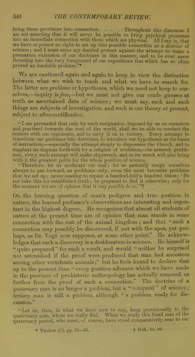briug these provinces into connection. . . . Throughout this discourse I am not asserting that it will never be possible to bring psychical processes into an immediate connection with those which are physical. All I say is, that we have at j>resent no right to set up this possible connection as a doctrine of science ; and I must enter my decided protest against the attempt to make a premature extension of our doctrines in this manner, and to be ever anew thrusting into the very foreground of our expositions that which has so often proved an insoluble problem.* We are cautioned again and again to keep in view the distinction between what we wish to teach and what we have to search for. The latter are problems or hypotheses, which we need not keep to our- selves,—inquiry is free,—but we must not give our crude guesses at truth as ascertained data of science; we must say, such and such things are subjects of investigation, and such is our theory at present, subject to after-rectification.  I am persuaded that only by such resignation, imposed by us on ourselves and practised towards the rest of the world, shall we be able to conduct the contest with our opponents, and to carry it on to victory. Every attempt to transform our problems into doctrines, to introduce our hypotheses as the bases of instruction,—especially the attempt simply to dispossess the Church, and to supplant its dogmas forthwith by a religion of evolution,—be assured, gentle- men, every such attempt will make shipwreck, and in its wreck will also bring with it the greatest perils for the whole position of science.  Therefore, let us moderate our zeal; let us patiently resign ourselves always to put forward, as problems only, even the most favourite problems that we set up; never ceasing to repeat a hundred-fold a hundred times: ' Do not take this for established truth; be prepared to find it otherwise; only for the moment we are of opinion that it may possibly be so.' f On the burning question of man's pedigree and true position in nature, the learned professor's observations are interesting and impor- tant in the highest degree. He recognizes that almost all students of nature at the present time are of opinion that man stands in some connection with the rest of the animal kingdom ; and that  such a connection may possibly be discovered, if not with the apes, yet per- haps, as Dr. Vogt now supposes, at some other point. He acknow- ledges that such a discovery is a desideratum in science. He himself is  quite prepared for such a result, and would  neither be surprised nor astonished if the proof were produced that man had ancestors among other vertebrate animals; but he feels bound to declare that up to the present time  every positive advance which we have made in the province of pre-historic anthropology has actually removed us further from the proof of such a connection. The doctrine of a quaternary man is no longer a problem, but a  conquest of science; tertiary man is still a problem, although  a problem ready for dis- cussion. Let us, then, in what we have now to say, keep provisionally to the quaternary man, whom we really find. When we study this fossil man of the quaternary period, who must, of course, have stood comparatively near to our * Virchow (C), pp. 52—55. t MA* loe. cit.