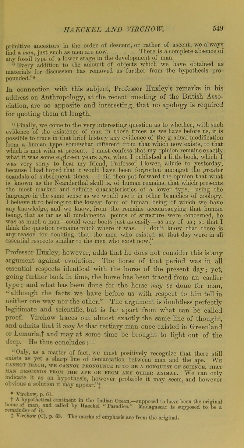 primitive ancestors in the order of descent, or rather of ascent, we always find a tnan, just such as men are now. . . . There is a complete absence of any fossil type of a lower stage in the development of man. Every addition to the amount of objects which we have obtained as materials for discussion has removed us further from the hypothesis pro- pounded.* In connection with this subject, Professor Huxley's remarks in his address on Anthropology, at the recent meeting of the British Asso- ciation, are so apposite and interesting, that no apology is required for quoting them at length. •• Finally, we come to the very interesting question as to whether, with such evidence of the existence of man in those times as we have before us, it is possible to trace in that brief history any evidence of the gradual modification from a human type somewhat different from that which now exists, to that which is met with at present. I must confess that my opinion remains exactly what it was some eighteen years ago, when I published a little book, which I was very sorry to hear my friend, Professor Flower, allude to yesterday, because I had hoped that it would have been forgotten amongst the greater scandals of subsequent times. I did then put forward the opinion that what is known as the Neanderthal skull is, of human remains, that which presents the most marked and definite characteristics of a lower type,—using the language in the same sense as we would use it in other branches of zoology. I believe it to belong to the lowest form of human being of which we have any knowledge, and we know, from the remains accompanying that human being, that as far as all fundamental points of structure were concerned, he was as much a man—could wear boots just as easily—as any of us ; so that I think the question remains much where it was. I don't know that there is any reason for doubting that the men who existed at that day were in all essential respects similar to the men who exist now. Professor Huxley, however, adds that he does not consider this is any argument against evolution. The horse of that period was in all essential respects identical -with the horse of the present day; yet, going further back in time, the horse has been traced from an earlier type; and what has been done for the horse may be done for man,  although the facts we have before us with respect to him tell in neither one way nor the other. The argument is doubtless perfectly legitimate and scientific, but is far apart from what can be called proof. Virchow traces out almost exactly the same line of thought, and admits that it may be that tertiary man once existed in Greenland or Lemuria.t and may at some time be brought to light out of the deep. He thus concludes:— j* Only, as a matter of fact, we must positively recognize that there still exists as yet a sharp line of demarcation between man and the ape. We CANNOT TEACH, WE CANNOT PRONOUNCE IT TO BE A CONQUEST OF SCIENCE, THAT MAN DESCENDS FROM THE APE OR FROM AN if OTHER ANIMAL. We Can Only indicate it as an hypothesis, however probable it may seem, and however obvious a solution it may appear.! • Virchow, p. 61. t A hypothetical continent in the Indian Ocean,—supposed to have been the original home of man, and called by Haeckel  Paradies. Madagascar is supposed to be a remainder of it. + Virchow (C), p. 63. The marks of emphasis are from the original.