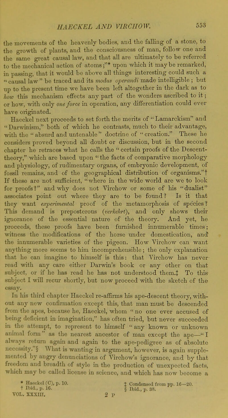 the movements of the heavenly bodies, and the falling of a stone, to the growth of plants, and the consciousness of man, follow one and the same great causal law, and that all are ultimately to be referred to the mechanical action of atoms ;* upon which it may be remarked, in passing, that it would be above all things interesting could such a  causal law  be traced and its modus operandi made intelligible ; but up to the present time we have been left altogether in the dark as to how this mechanism effects any part of the wonders ascribed to it; or how. with only one force in operation, any differentiation could ever have originated. Haeckel next proceeds to set forth the merits of  Lamarckism and •• Darwinism/' both of which he contrasts, much to their advantage, with the absurd and untenable doctrine of creation. These he considers proved beyond all doubt or discussion, but in the second chapter he retraces what he calls the  certain proofs of the Descent- theory, which are based upon  the facts of comparative morphology and physiology, of rudimentary organs, of embiyonic development, of fossil remains, and of the geographical distribution of organisms.! If these are not sufficient, where in the wide world are we to look for proofs? and why does not Virchow or some of his dualist associates point out where they are to be found? Is it that they want experimental proof of the metamorphosis of species? This demand is preposterous (verkehri), and only shows their ignorance of the essential nature of the theoiy. And yet, he proceeds, these proofs have been furnished innumerable times; witness the modifications of the horse under domestication, and the innumerable varieties of the pigeon. How Virchow can want anything more seems to him incomprehensible; the only explanation that he can imagine to himself is this: that Virchow has never read with any care either Darwin's book or any other on that subject, or if he has read he has not understood them.t To this subject I will recur shortly, but now proceed with the sketch of the essay. In his third chapter Haeckel re-affirms his ape-descent theory, with- out any new confirmation except this, that man must be descended from the apes, because he, Haeckel, whom  no one ever accused of being deficient in imagination, has often tried, but never succeeded in the attempt, to represent to himself  any known or unknown animal form as the nearest ancestor of man except the ape— I always return again and again to the ape-pedigree as of absolute nf;ocs.sity.§ What is wanting in argument, however, is again supple- mented by angry denunciations of Virchow's ignorance, and by that freedom and breadth of style in the production of unexpected facts, which may be called license in science, and which has now become a * Haeckel (C), p. 10. % Condensed from pp. 16—20. t Ibid., p. 16. § ibid., p. 38. VOL. XXXIII. 2 P
