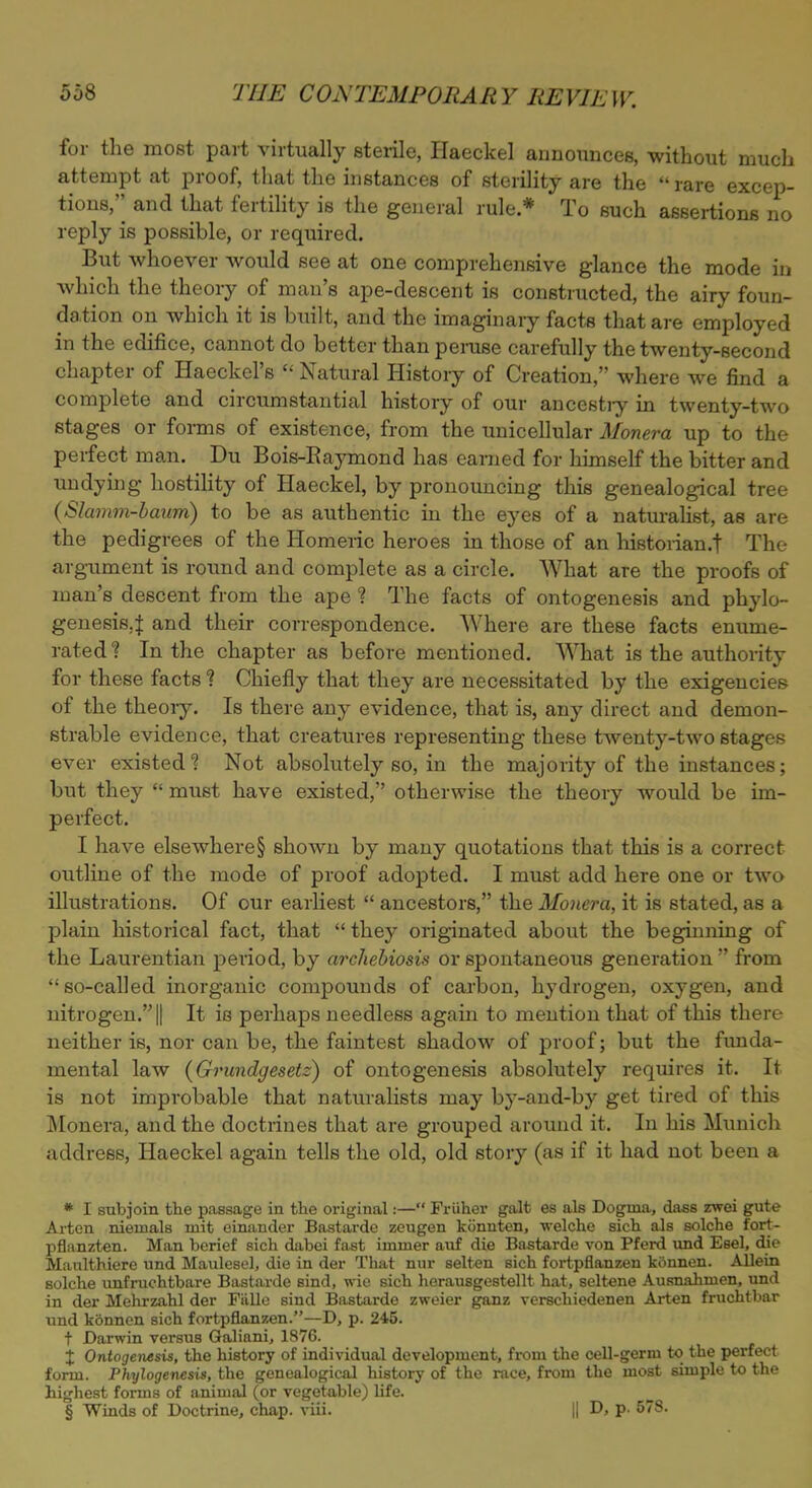 for the most part virtually sterile, Haeckel announces, without much attempt at proof, that the instances of sterility are the  rare excep- tions,'' and that fertility is the general rule* To such assertions no reply is possible, or required. But whoever would see at one comprehensive glance the mode in which the theory of man's ape-descent is constructed, the airy foun- dation on which it is built, and the imaginary facts that are employed in the edifice, cannot do better than peruse carefully the twenty-second chapter of Haeckel's  Natural History of Creation, where we find a complete and circumstantial history of our ancestiy in twenty-two stages or forms of existence, from the unicellular Monera up to the perfect man. Du Bois-Raymond has earned for himself the bitter and undying hostility of Haeckel, by pronouncing this genealogical tree {Slamm-baum) to be as authentic in the eyes of a naturalist, as are the pedigrees of the Homeric heroes in those of an historian.f The argument is round and complete as a circle. What are the proofs of man's descent from the ape ? The facts of ontogenesis and phylo- genesis,4 and their correspondence. Where are these facts enume- rated? In the chapter as before mentioned. What is the authority for these facts ? Chiefly that they are necessitated by the exigencies of the theoiy. Is there any evidence, that is, any direct and demon- strable evidence, that creatures representing these twenty-two stages ever existed1? Not absolutely so, in the majority of the instances; but they  must have existed, otherwise the theory would be im- perfect. I have elsewhere§ shown by many quotations that this is a correct outline of the mode of proof adopted. I must add here one or two illustrations. Of our earliest  ancestors, the Monera, it is stated, as a plain historical fact, that  they originated about the beginning of the Laurentian period, by archebiosis or spontaneous generation  from so-called inorganic compounds of carbon, hydrogen, oxygen, and nitrogen.|| It is perhaps needless again to mention that of this there neither is, nor can be, the faintest shadow of proof; but the funda- mental law (Grundgesetz) of ontogenesis absolutely requires it. It is not improbable that naturalists may by-and-by get tired of this Monera, and the doctrines that are grouped around it. In his Munich address, Haeckel again tells the old, old story (as if it had not been a * I subjoin the passage in the original:— Friiher gait es als Dogma, dass zwei gute Arten nieinals mit einander Bastarde zeugen kiinnten, welche sich als solche fort- pflanzten. Man berief sich dabei fast immer auf die Bastarde von Pferd und Esel, die Manlthiere und Maulesel, die in der That nur selten sich fortpflanzen konnen. Allein solche unfruchtbare Bastarde sind, wie sich herausgestellt hat, seltene Ausnahnien, und in der Mehrzahl der Fivlle sind Bastarde zweier ganz verschiedenen Arten fruchtbar und kdnnen sich fortpflanzen.—D, p. 245. + Darwin versus Galiani, 1876. j Ontogenesis, the history of individual development, from the cell-germ to the perfect form. Phylogenesis, the genealogical history of the race, from the most simple to the highest forms of animal (or vegetable) life. § Winds of Doctrine, chap. viii. || D, p. 578.