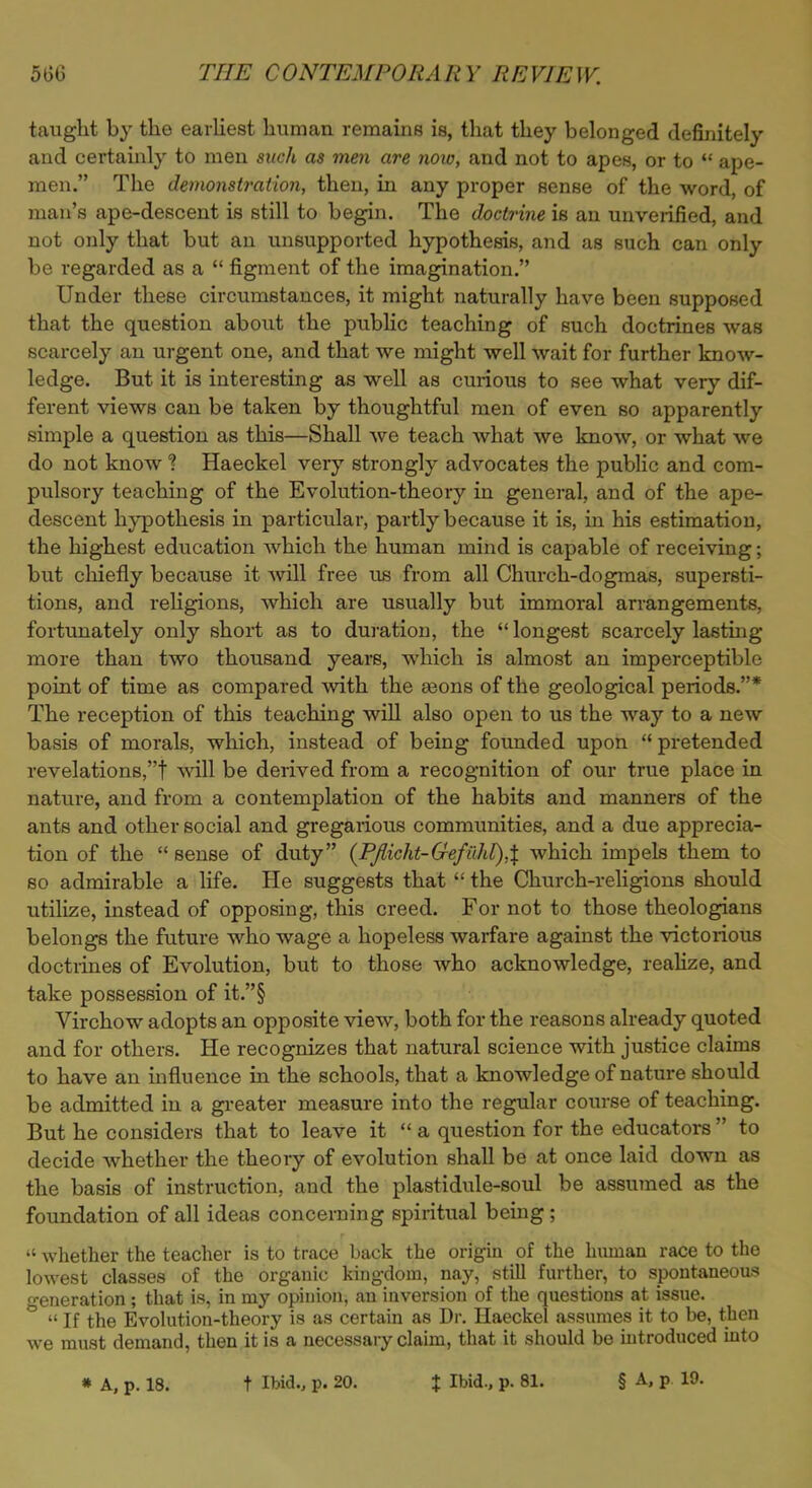 taught by the earliest human remains is, that they belonged definitely and certainly to men such as men are now, and not to apes, or to  ape- men. The demonstration, then, in any proper sense of the word, of man's ape-descent is still to begin. The doctrine is an unverified, and not only that but an unsupported hypothesis, and as such can only be regarded as a  figment of the imagination. Under these circumstances, it might naturally have been supposed that the question about the public teaching of such doctrines was scarcely an urgent one, and that we might well wait for further know- ledge. But it is interesting as well as curious to see what very dif- ferent views can be taken by thoughtful men of even so apparently simple a question as this—Shall we teach what we know, or what we do not know % Haeckel very strongly advocates the public and com- pulsory teaching of the Evolution-theory in general, and of the ape- descent hypothesis in particular, partly because it is, in his estimation, the highest education which the human mind is capable of receiving; but chiefly because it will free us from all Church-dogmas, supersti- tions, and religions, which are usually but immoral arrangements, fortunately only short as to duration, the  longest scarcely lasting more than two thousand years, which is almost an imperceptible point of time as compared with the aeons of the geological periods.* The reception of this teaching will also open to us the way to a new basis of morals, which, instead of being founded upon  pretended revelations,t will be derived from a recognition of our true place in nature, and from a contemplation of the habits and manners of the ants and other social and gregarious communities, and a due apprecia- tion of the  sense of duty (Pjlicht-Gefiihl),\ which impels them to so admirable a life. He suggests that  the Church-religions should utilize, instead of opposing, this creed. For not to those theologians belongs the future who wage a hopeless warfare against the victorious doctrines of Evolution, but to those who acknowledge, realize, and take possession of it.§ Virchow adopts an opposite view, both for the reasons already quoted and for others. He recognizes that natural science with justice claims to have an influence in the schools, that a knowledge of nature should be admitted in a greater measure into the regular course of teaching. But he considers that to leave it  a question for the educators  to decide whether the theory of evolution shall be at once laid down as the basis of instruction, and the plastidule-soul be assumed as the foundation of all ideas concerning spiritual being;  whether the teacher is to trace back the origin of the human race to the lowest classes of the organic kingdom, nay, still further, to spontaneous generation; that is, in my opinion, an inversion of the questions at issue. °  If the Evolution-theory is as certain as Dr. Haeckel assumes it to be, then we must demand, then it is a necessary claim, that it should be introduced into