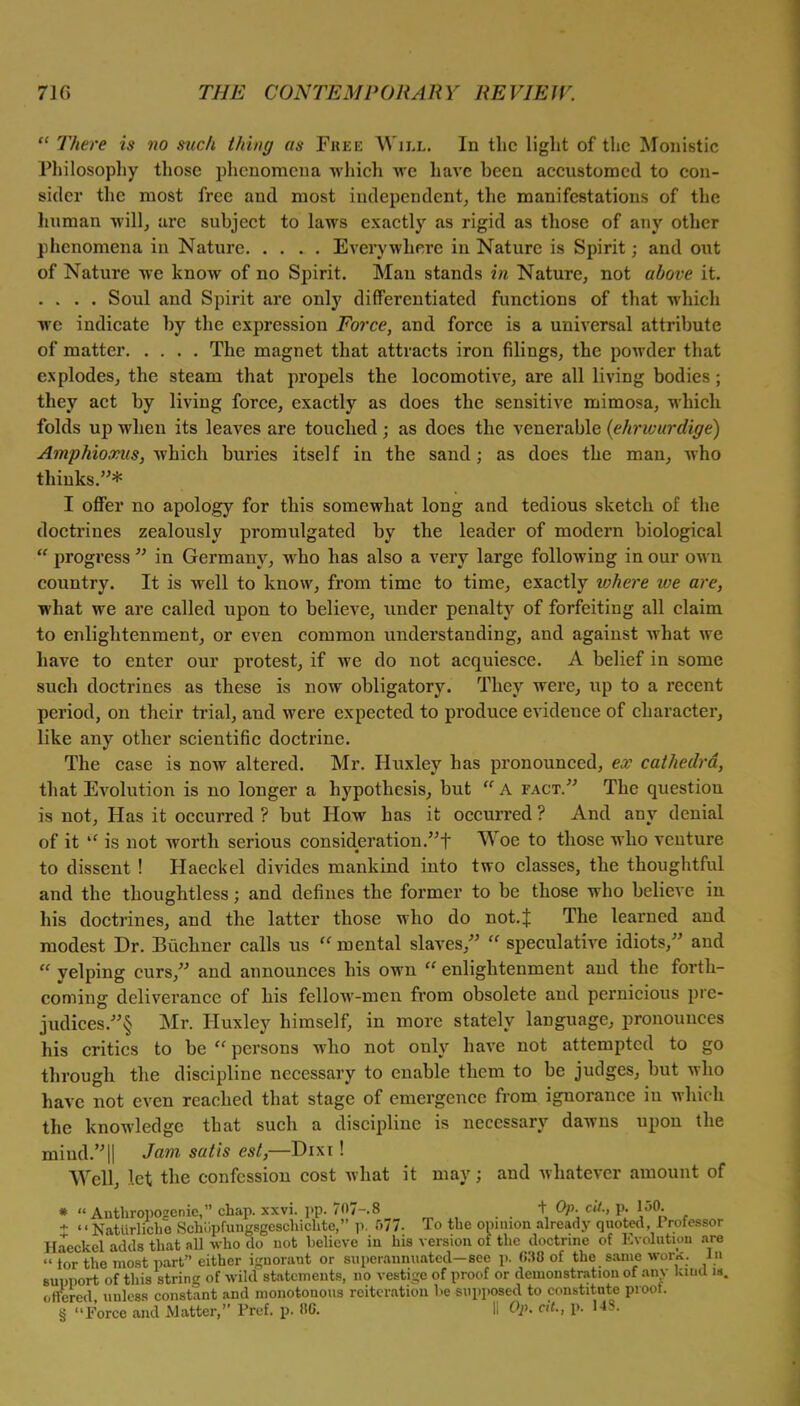  There is no such thing us Free Will. In the light of the Monistic Philosophy those phenomena which we have been accustomed to con- sider the most free and most independent, the manifestations of the human will, are subject to laws exactly as rigid as those of any other phenomena in Nature Everywhere in Nature is Spirit; and out of Nature we know of no Spirit. Man stands in Nature, not above it. . . . . Soul and Spirit are only differentiated functions of that which we indicate by the expression Force, and force is a universal attribute of matter The magnet that attracts iron filings, the powder that explodes, the steam that propels the locomotive, are all living bodies; they act by living force, exactly as does the sensitive mimosa, which folds up when its leaves are touched; as does the venerable (ehrwurdige) Amphioonis, which buries itself in the sand; as does the man, who thinks.* I offer no apology for this somewhat long and tedious sketch of the doctrines zealously promulgated by the leader of modern biological  progress  in Germany, who has also a very large following in our own country. It is well to know, from time to time, exactly where ive arc, what we are called upon to believe, under penalty of forfeiting all claim to enlightenment, or even common understanding, and against what we have to enter our protest, if we do not acquiesce. A belief in some such doctrines as these is now obligatory. They were, up to a recent period, on their trial, and were expected to produce evidence of character, like any other scientific doctrine. The case is now altered. Mr. Huxley has pronounced, ex cathedra, that Evolution is no longer a hypothesis, but  A fact. The question is not, Has it occurred ? but How has it occurred ? And any denial of it  is not worth serious consideration! Woe to those who venture to dissent ! Haeckel divides mankind into two classes, the thoughtful and the thoughtless; and defines the former to be those who believe in his doctrines, and the latter those who do not. J The learned and modest Dr. Biichner calls us  mental slaves,  speculative idiots, and  yelping curs, and announces his own  enlightenment and the forth- coming deliverance of his fellow-men from obsolete and pernicious pre- judices/^ Mr. Huxley himself, in more stately language, pronounces his critics to be  persons who not only have not attempted to go through the discipline necessary to enable them to be judges, but who have not even reached that stage of emergence from ignorance in which the knowledge that such a discipline is necessary dawns upon the mind.|| Jam satis est,—Dixt! Well, let the confession cost what it may; and whatever amount of »  Anthroposrenie, chap. xxvi. pp. 70/-.8 . . +, °P\ cii-> £ l50A t *  Natiirlicbe Schiipfungsgeschichte, p. 577. To the opinion already quoted, .Professor Haeckel adds that all who do not believe in his version of the doctrine of Evolution are  tor the most part either ignorant or superannuated—see p. 030 of the same work, in support of this string of wild statements, no vestige of proof or demonstration of any laud i*. offered unless constant and monotonous reiteration he supposed to constitute proof. § Force and Matter, Pref. p. »C. II Op. ext., p. US.