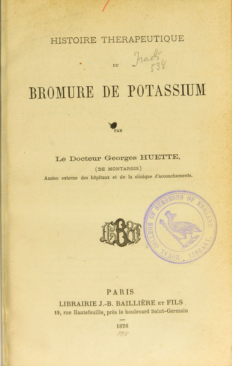 HISTOIRE THÉRAPEUTIQUE DU J BROMURE DE POTASSIUM PARIS LIBRAIRIE J.-B. BAILLIÈRE et FILS , 19, rue Hauleleuille, près le boulevard Saint-Germain 1878