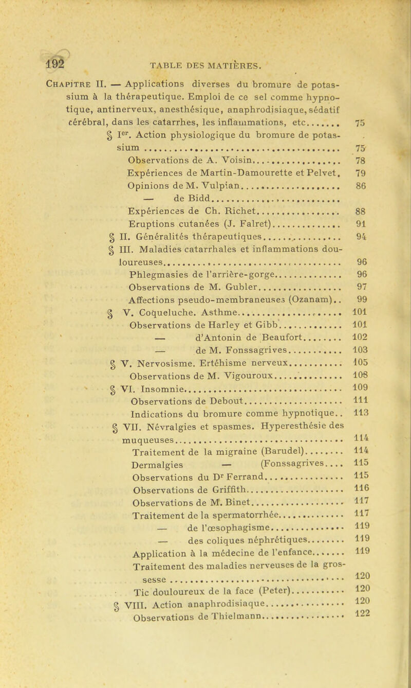 19l TABLE DES MATIERES. Chapitre II. — Applications diverses du bromure de potas- sium à la thérapeutique. Emploi de ce sel comme hypno- tique, antinerveux, anesthésique, anaphrodisiaque, sédatif cérébral, dans les catarrhes, les inflammations, etc 75 § P, Action physiologique du bromure de potas- sium 75 Observations de A. Voisin 78 Expériences de Martin-Damourette etPelvet. 79 Opinions de M. Vulpian 86 — de Bidd Expériences de Ch. Richet 88 Eruptions cutanées (J. Falret) 91 § II. Généralités thérapeutiques 94 § III. Maladies catarrhales et inflammations dou- loureuses 96 Phlegmasies de l'arrière-gorge 96 Observations de M. Gubler 97 Atfections pseudo-membraneuses (Ozanam),. 99 § V. Coqueluche. Asthme , 101 Observations de Harley et Gibb 101 — d'Antonin de Beaufort 102 — de M. Fonssagrives 103 § V. Nervosisme. Ertéhisme nerveux 105 Observations de M. Vigouroux 108 § VI. Insomnie 1^09 Observations de Debout 111 Indications du bromure comme hypnotique.. 113 g VII. Névralgies et spasmes. Hyperesthésie des muqueuses H4 Traitement de la migraine (Barudel) 114 Dermalgies — (Fonssagrives 115 Observations du Ferrand 115 Observations de Griffith 116 Observations de M. Binet 117 Traitement de la spermatorrhée 117 — de l'œsophagisme 119 — des coliques néphrétiques 119 Application à la médecine de l'enfance 119 Traitement des maladies nerveuses de la gros- 120 sesse '■^^ Tic douloureux de la face (Peter) 120 § VIII. Action anaphrodisiaque 120 Observations de Thielmann 122