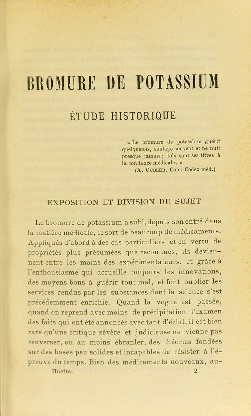 BROMURE DE POTASSIUM ÉTUDE HISTORIQUE « Le bromure de potassium guérit quelquefois, soulage souvent et ne nuit presque jamais ; tels sont ses titres à la confiance médicale. » (A. GuBLER. Com. Codex méd.) EXPOSITION ET DIVISION DU SUJET Le bromure de potassium a subi, depuis son entré dans la matière médicale, le sort de beaucoup de médicaments. Appliqués d'abord à des cas particuliers et en vertu de propriétés plus présumées que reconnues, ils devien- nent entre les mains des expérimentateurs, et grâce à l'enthousiasme qui accueille toujours les innovations, des moyens bons à guérir tout mal, et font oublier les services rendus par les substances dont la science s'est précédemment enrichie. Quand la vogue est passée, quand on reprend avec moins de précipitation l'examen des faits qui ont été annoncés avec tant d'éclat, il est bien rare qu'une critique sévère et judicieuse ne vienne pas renverser, ou au moins ébranler, des théories fondées sur des bases peu solides et incapables de résister à l'é- preuve du temps. Bien des médicaments nouveaux, au- Huette. 2