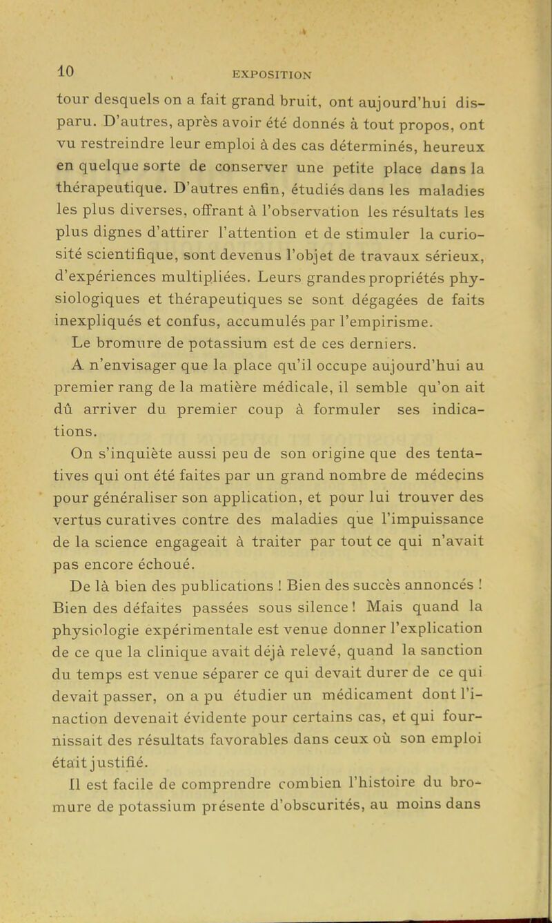tour desquels on a fait grand bruit, ont aujourd'hui dis- paru. D'autres, après avoir été donnés à tout propos, ont vu restreindre leur emploi à des cas déterminés, heureux en quelque sorte de conserver une petite place dans la thérapeutique. D'autres enfin, étudiés dans les maladies les plus diverses, offrant à l'observation les résultats les plus dignes d'attirer l'attention et de stimuler la curio- sité scientifique, sont devenus l'objet de travaux sérieux, d'expériences multipliées. Leurs grandes propriétés phy- siologiques et thérapeutiques se sont dégagées de faits inexpliqués et confus, accumulés par l'empirisme. Le bromxire de potassium est de ces derniers. A n'envisager que la place qu'il occupe aujourd'hui au premier rang de la matière médicale, il semble qu'on ait dû arriver du premier coup à formuler ses indica- tions. On s'inquiète aussi peu de son origine que des tenta- tives qui ont été faites par un grand nombre de médecins pour généraliser son application, et pour lui trouver des vertus curatives contre des maladies que l'impuissance de la science engageait à traiter par tout ce qui n'avait pas encore échoué. De là bien des publications ! Bien des succès annoncés ! Bien des défaites passées sous silence ! Mais quand la physiologie expérimentale est venue donner l'explication de ce que la clinique avait déjà relevé, quand la sanction du temps est venue séparer ce qui devait durer de ce qui devait passer, on a pu étudier un médicament dont l'i- naction devenait évidente pour certains cas, et qui four- nissait des résultats favorables dans ceux où son emploi était justifié. Il est facile de comprendre combien l'histoire du bro- mure de potassium présente d'obscurités, au moins dans