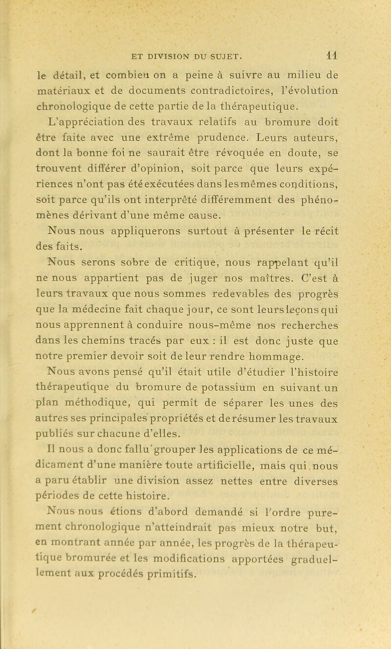 le détail, et combien on a peine à suivre au milieu de matériaux et de documents contradictoires, l'évolution chronologique de cette partie delà thérapeutique. L'appréciation des travaux relatifs au bromure doit être faite avec une extrême prudence. Leurs auteurs, dont la bonne foi ne saurait être révoquée en doute, se trouvent différer d'opinion, soit parce que leurs expé- riences n'ont pas été exécutées dans les mêmes conditions, soit parce qu'ils ont interprêté différemment des phéno- mènes dérivant d'une même cause. Nous nous appliquerons surtout à présenter le récit des faits. Nous serons sobre de critique, nous rappelant qu'il ne nous appartient pas de juger nos maîtres. C'est à leurs travaux que nous sommes redevables des progrès que la médecine fait chaque jour, ce sont leurs leçons qui nous apprennent à conduire nous-même nos recherches dans les chemins tracés par eux : il est donc juste que notre premier devoir soit de leur rendre hommage. Nous avons pensé qu'il était utile d'étudier l'histoire thérapeutique du bromure de potassium en suivant un plan méthodique, qui permît de séparer les unes des autres ses principales propriétés et de résumer les travaux publiés sur chacune d'elles. Il nous a donc fallu'grouper les applications de ce mé- dicament d'une manière toute artificielle, mais qui nous a paru établir une division assez nettes entre diverses périodes de cette histoire. Nous nous étions d'abord demandé si l'ordre pure- ment chronologique n'atteindrait pas mieux notre but, en montrant année par année, les progrès de la thérapeu- tique bromurée et les modifications apportées graduel- lement aux procédés primitifs.