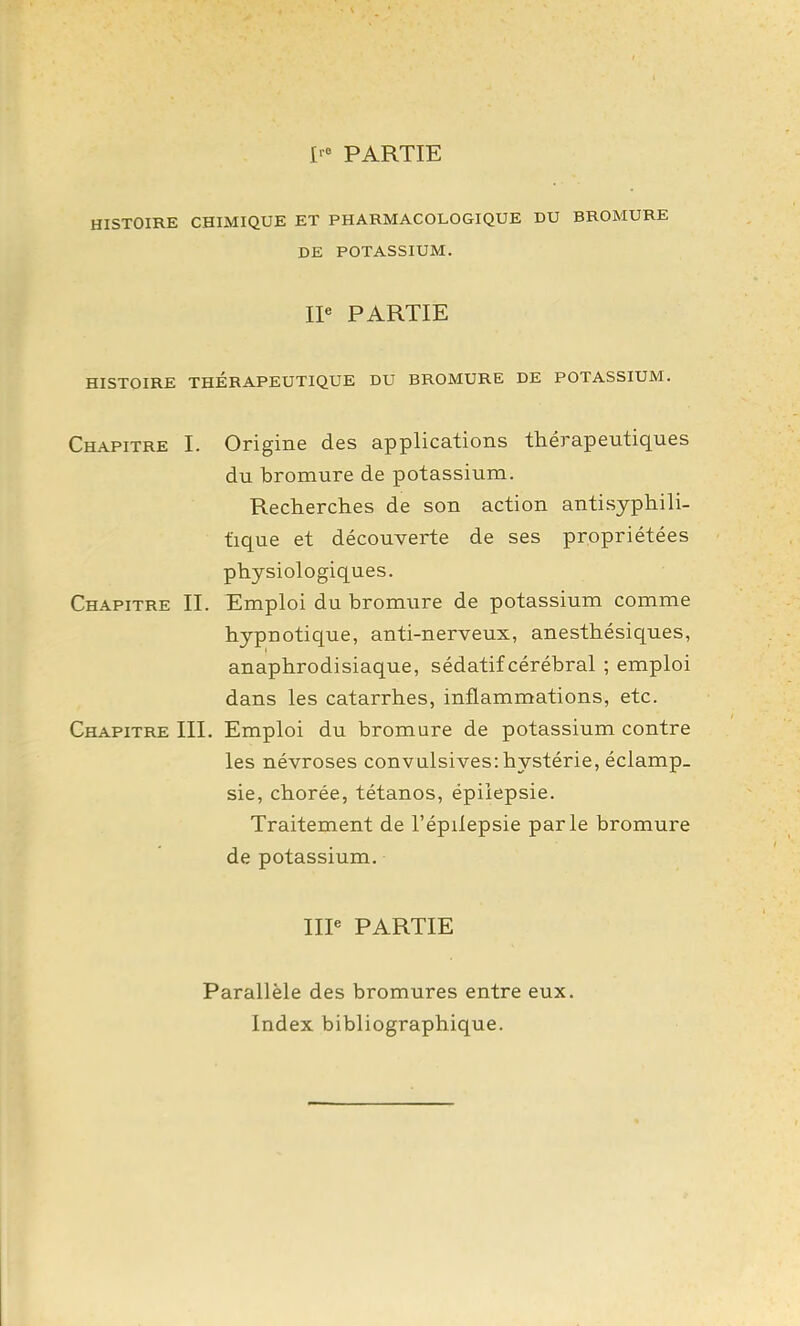 I' PARTIE HISTOIRE CHIMIQUE ET PHARMACOLOGIQUE DU BROMURE DE POTASSIUM. IP PARTIE HISTOIRE THÉRAPEUTIQUE DU BROMURE DE POTASSIUM. Chapitre I. Origine des applications thérapeutiques du bromure de potassium. Recherches de son action antisyphili- ùque et découverte de ses propriétées physiologiques. Chapitre II. Emploi du bromure de potassium comme hypnotique, anti-nerveux, anesthésiques, anaphrodisiaque, sédatif cérébral ; emploi dans les catarrhes, inflammations, etc. Chapitre III. Emploi du bromure de potassium contre les névroses convulsives: hystérie, éclamp_ sie, chorée, tétanos, épiîepsie. Traitement de l'épiîepsie parle bromure de potassium. IIP PARTIE Parallèle des bromures entre eux. Index bibliographique.