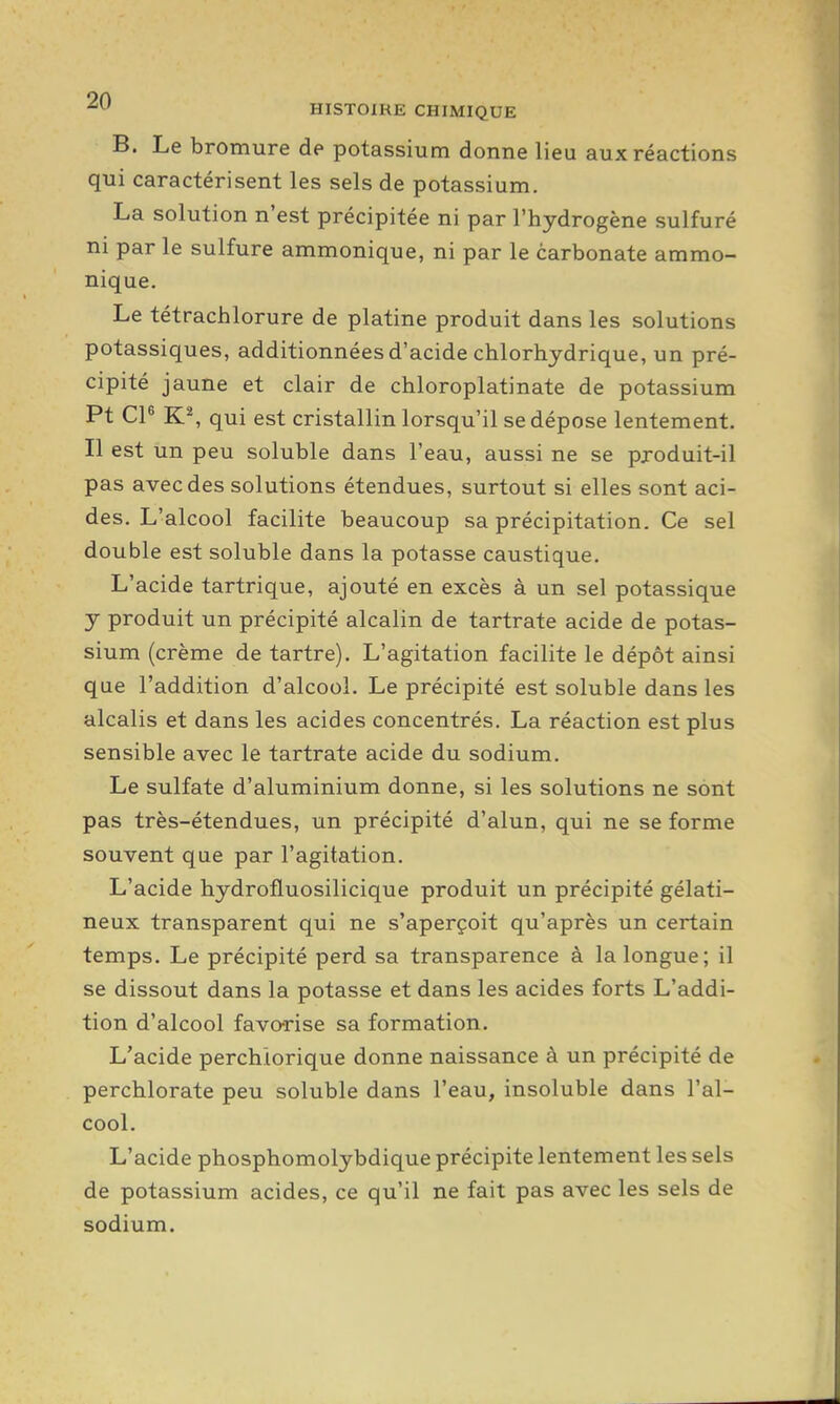 B. Le bromure de potassium donne lieu aux réactions qui caractérisent les sels de potassium. La solution n'est précipitée ni par l'hydrogène sulfuré ni par le sulfure ammonique, ni par le carbonate ammo- nique. Le tétrachlorure de platine produit dans les solutions potassiques, additionnées d'acide chlorhjdrique, un pré- cipité jaune et clair de chloroplatinate de potassium Pt CP K% qui est cristallin lorsqu'il se dépose lentement. Il est un peu soluble dans l'eau, aussi ne se pjoduit-il pas avec des solutions étendues, surtout si elles sont aci- des. L'alcool facilite beaucoup sa précipitation. Ce sel double est soluble dans la potasse caustique. L'acide tartrique, ajouté en excès à un sel potassique y produit un précipité alcalin de tartrate acide de potas- sium (crème de tartre). L'agitation facilite le dépôt ainsi que l'addition d'alcool. Le précipité est soluble dans les alcalis et dans les acides concentrés. La réaction est plus sensible avec le tartrate acide du sodium. Le sulfate d'aluminium donne, si les solutions ne sont pas très-étendues, un précipité d'alun, qui ne se forme souvent que par l'agitation. L'acide hydrofluosilicique produit un précipité gélati- neux transparent qui ne s'aperçoit qu'après un certain temps. Le précipité perd sa transparence à la longue; il se dissout dans la potasse et dans les acides forts L'addi- tion d'alcool favorise sa formation. L'acide perchiorique donne naissance à un précipité de perchlorate peu soluble dans l'eau, insoluble dans l'al- cool. L'acide phosphomolybdique précipite lentement les sels de potassium acides, ce qu'il ne fait pas avec les sels de sodium.