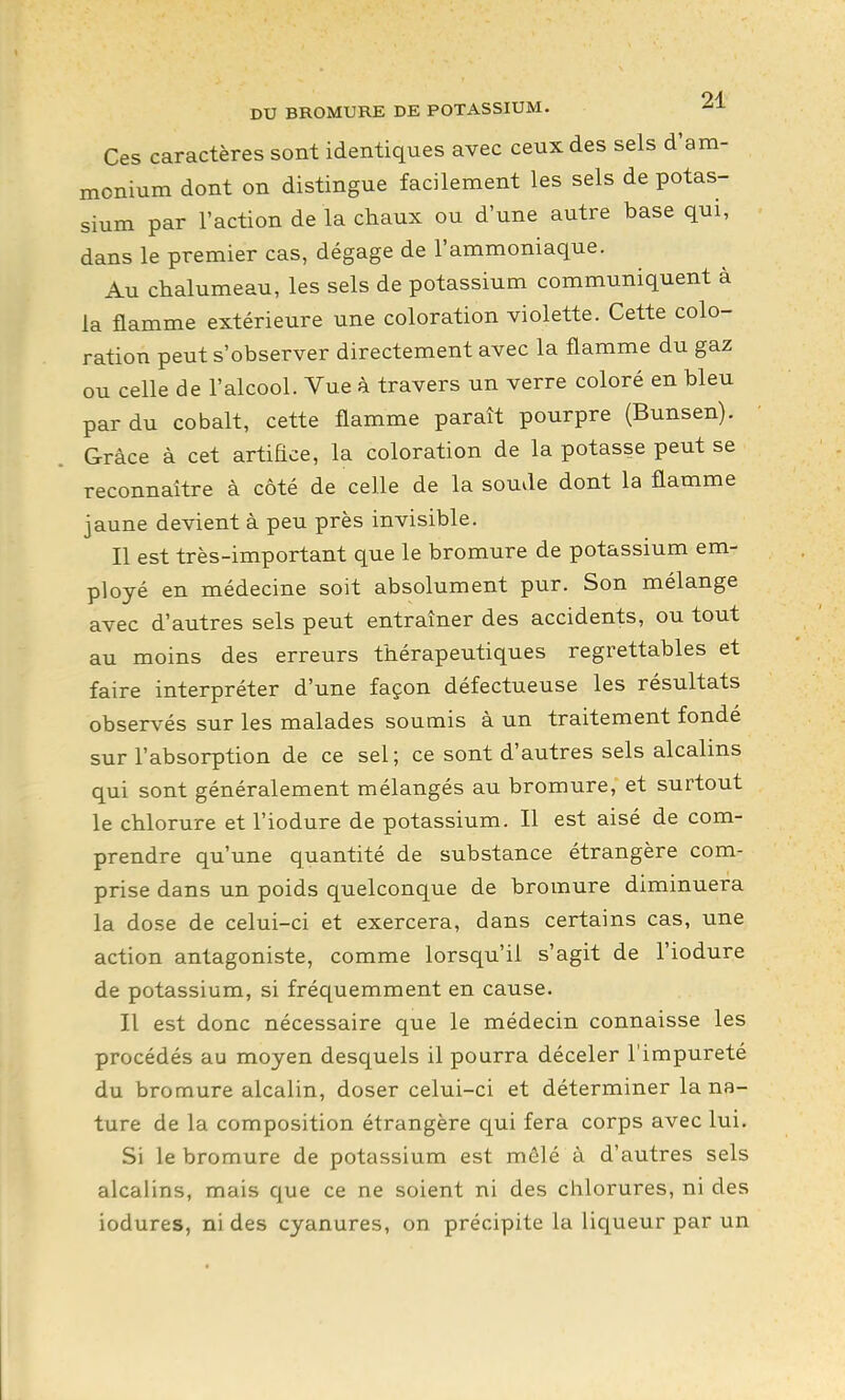 Ces caractères sont identiques avec ceux des sels d'am- monium dont on distingue facilement les sels de potas- sium par l'action de la chaux ou d'une autre base qui, dans le premier cas, dégage de l'ammoniaque. Au chalumeau, les sels de potassium communiquent à la flamme extérieure une coloration violette. Cette colo- ration peut s'observer directement avec la flamme du gaz ou celle de l'alcool. Vue à travers un verre coloré en bleu par du cobalt, cette flamme paraît pourpre (Bunsen). Grâce à cet artiEce, la coloration de la potasse peut se reconnaître à côté de celle de la soude dont la flamme jaune devient à peu près invisible. Il est très-important que le bromure de potassium em- ployé en médecine soit absolument pur. Son mélange avec d'autres sels peut entraîner des accidents, ou tout au moins des erreurs thérapeutiques regrettables et faire interpréter d'une façon défectueuse les résultats observés sur les malades soumis à un traitement fondé sur l'absorption de ce sel; ce sont d'autres sels alcalins qui sont généralement mélangés au bromure, et surtout le chlorure et l'iodure de potassium. Il est aisé de com- prendre qu'une quantité de substance étrangère com- prise dans un poids quelconque de bromure diminuera la dose de celui-ci et exercera, dans certains cas, une action antagoniste, comme lorsqu'il s'agit de l'iodure de potassium, si fréquemment en cause. Il est donc nécessaire que le médecin connaisse les procédés au moyen desquels il pourra déceler l'impureté du bromure alcalin, doser celui-ci et déterminer la na- ture de la composition étrangère qui fera corps avec lui. Si le bromure de potassium est mêlé à d'autres sels alcalins, mais que ce ne soient ni des chlorures, ni des iodures, ni des cyanures, on précipite la liqueur par un